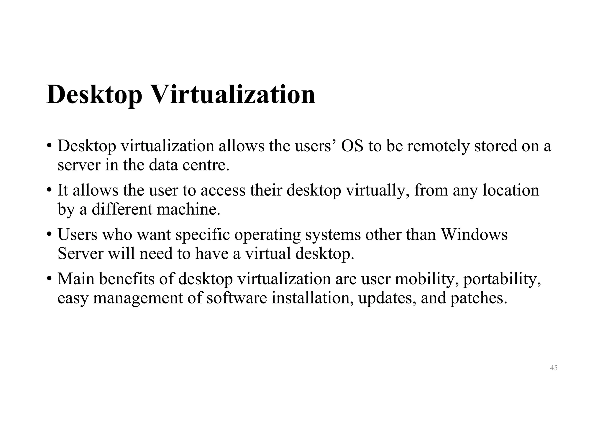 Desktop Virtualization
• Desktop virtualization allows the users’ OS to be remotely stored on a
server in the data centre.
• It allows the user to access their desktop virtually, from any location
by a different machine.
• Users who want specific operating systems other than Windows
Server will need to have a virtual desktop.
• Main benefits of desktop virtualization are user mobility, portability,
easy management of software installation, updates, and patches.
45
 