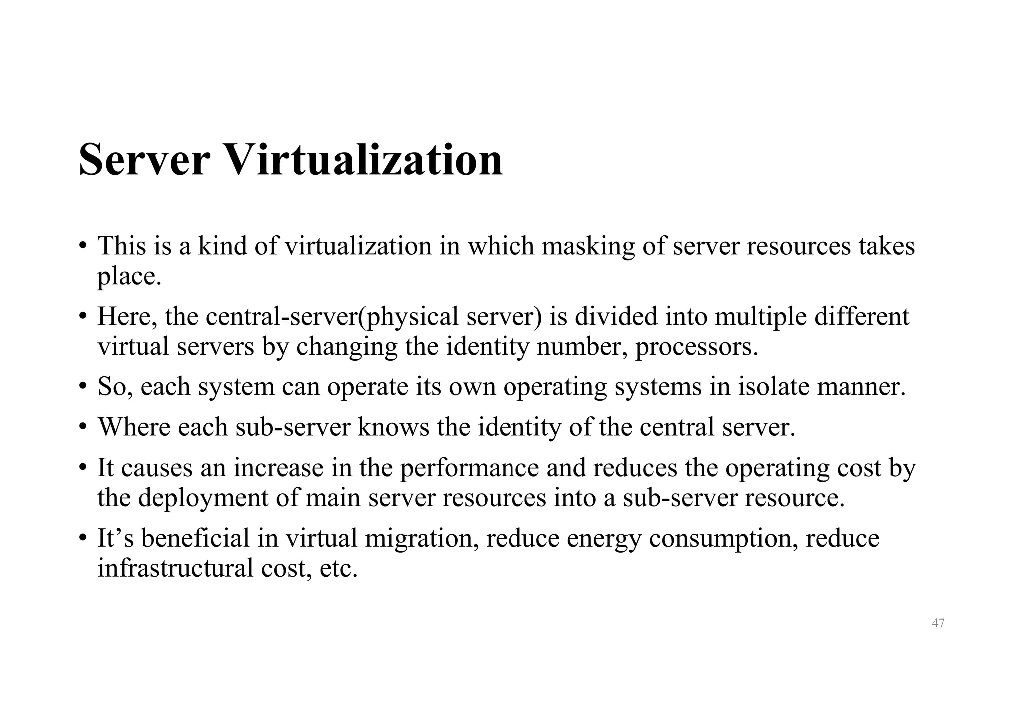 Server Virtualization
• This is a kind of virtualization in which masking of server resources takes
place.
• Here, the central-server(physical server) is divided into multiple different
virtual servers by changing the identity number, processors.
• So, each system can operate its own operating systems in isolate manner.
• Where each sub-server knows the identity of the central server.
• It causes an increase in the performance and reduces the operating cost by
the deployment of main server resources into a sub-server resource.
• It’s beneficial in virtual migration, reduce energy consumption, reduce
infrastructural cost, etc.
47
 