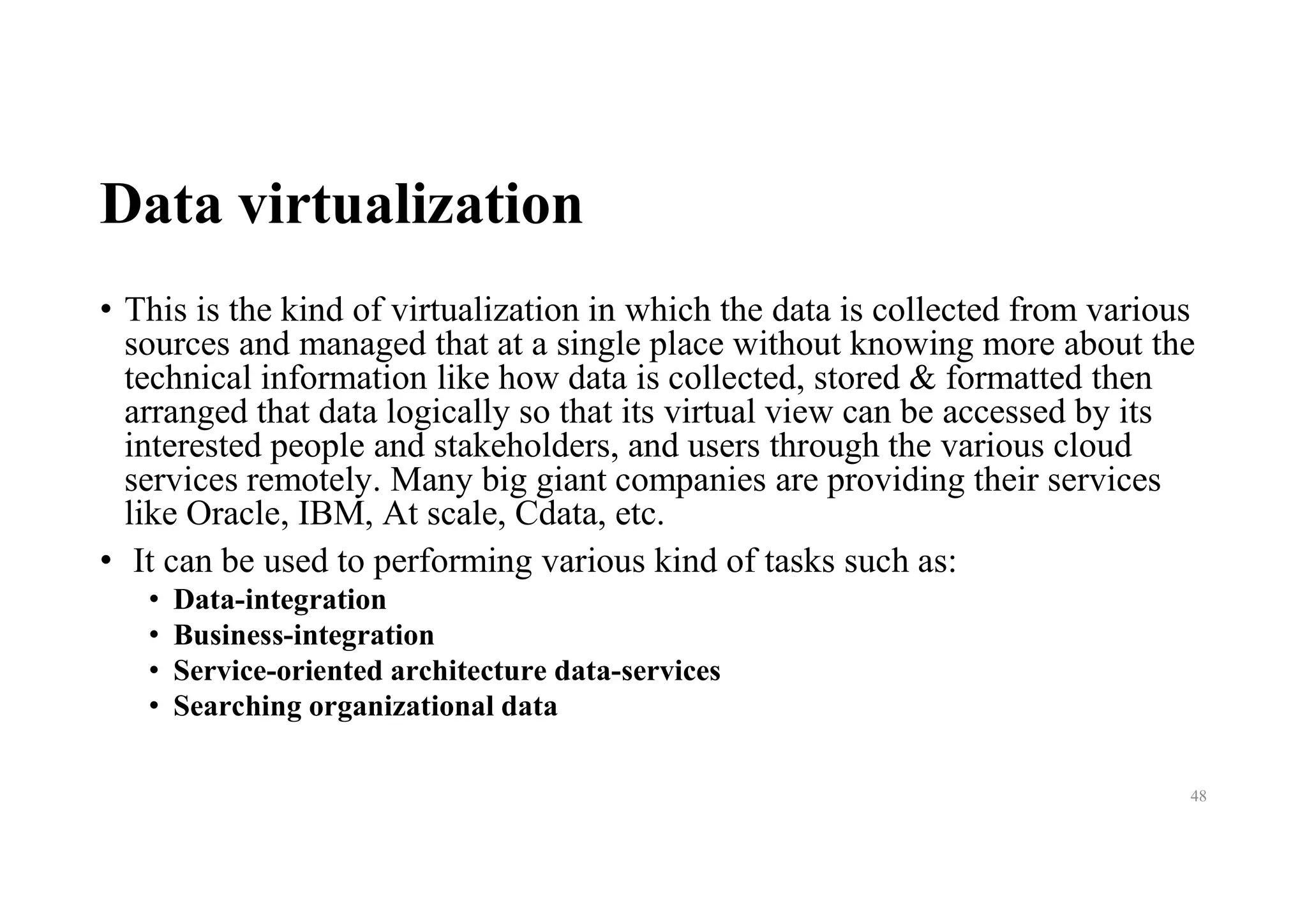 Data virtualization
• This is the kind of virtualization in which the data is collected from various
sources and managed that at a single place without knowing more about the
technical information like how data is collected, stored & formatted then
arranged that data logically so that its virtual view can be accessed by its
interested people and stakeholders, and users through the various cloud
services remotely. Many big giant companies are providing their services
like Oracle, IBM, At scale, Cdata, etc.
• It can be used to performing various kind of tasks such as:
• Data-integration
• Business-integration
• Service-oriented architecture data-services
• Searching organizational data
48
 