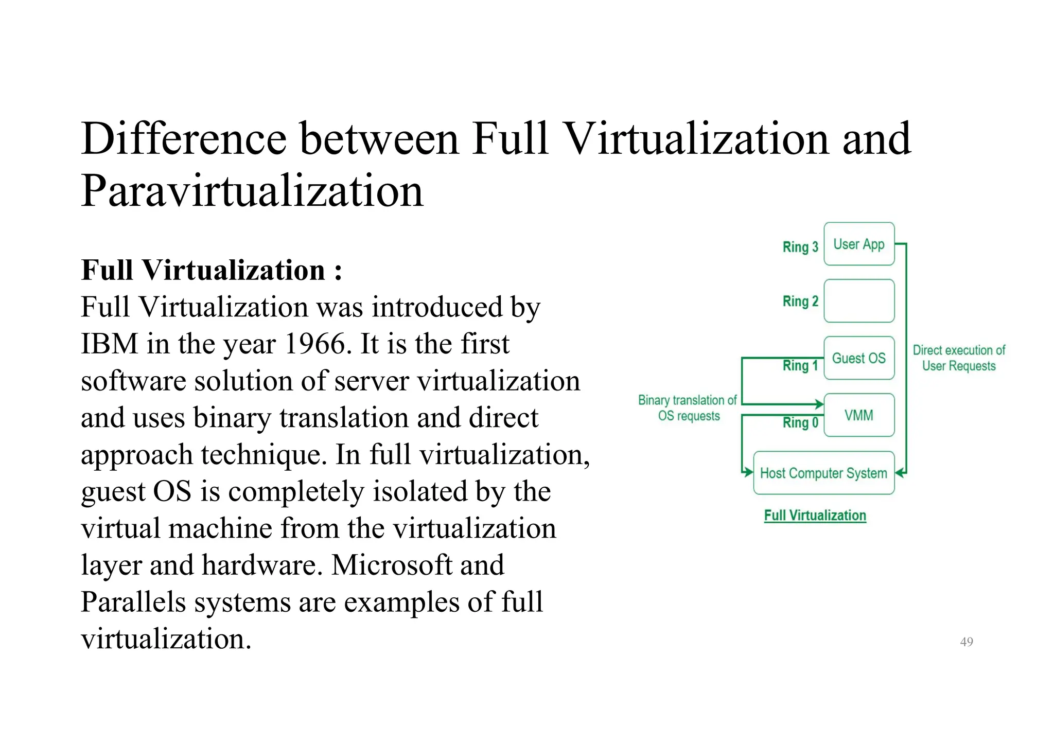 Difference between Full Virtualization and
Paravirtualization
49
Full Virtualization :
Full Virtualization was introduced by
IBM in the year 1966. It is the first
software solution of server virtualization
and uses binary translation and direct
approach technique. In full virtualization,
guest OS is completely isolated by the
virtual machine from the virtualization
layer and hardware. Microsoft and
Parallels systems are examples of full
virtualization.
 