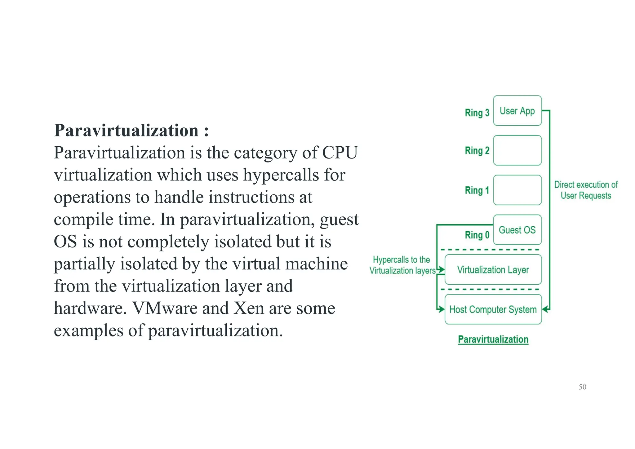 50
Paravirtualization :
Paravirtualization is the category of CPU
virtualization which uses hypercalls for
operations to handle instructions at
compile time. In paravirtualization, guest
OS is not completely isolated but it is
partially isolated by the virtual machine
from the virtualization layer and
hardware. VMware and Xen are some
examples of paravirtualization.
 