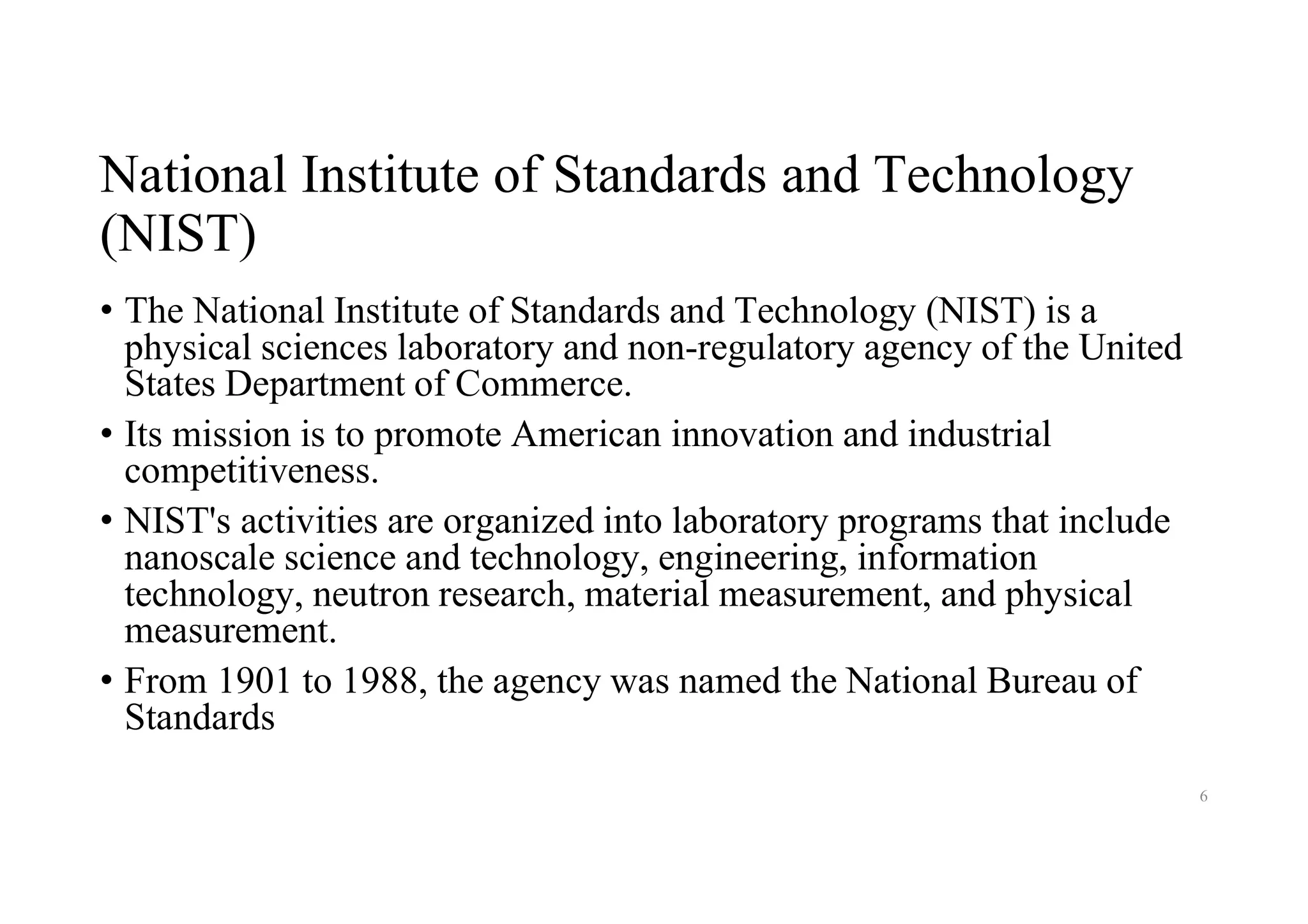 National Institute of Standards and Technology
(NIST)
• The National Institute of Standards and Technology (NIST) is a
physical sciences laboratory and non-regulatory agency of the United
States Department of Commerce.
• Its mission is to promote American innovation and industrial
competitiveness.
• NIST's activities are organized into laboratory programs that include
nanoscale science and technology, engineering, information
technology, neutron research, material measurement, and physical
measurement.
• From 1901 to 1988, the agency was named the National Bureau of
Standards
6
 