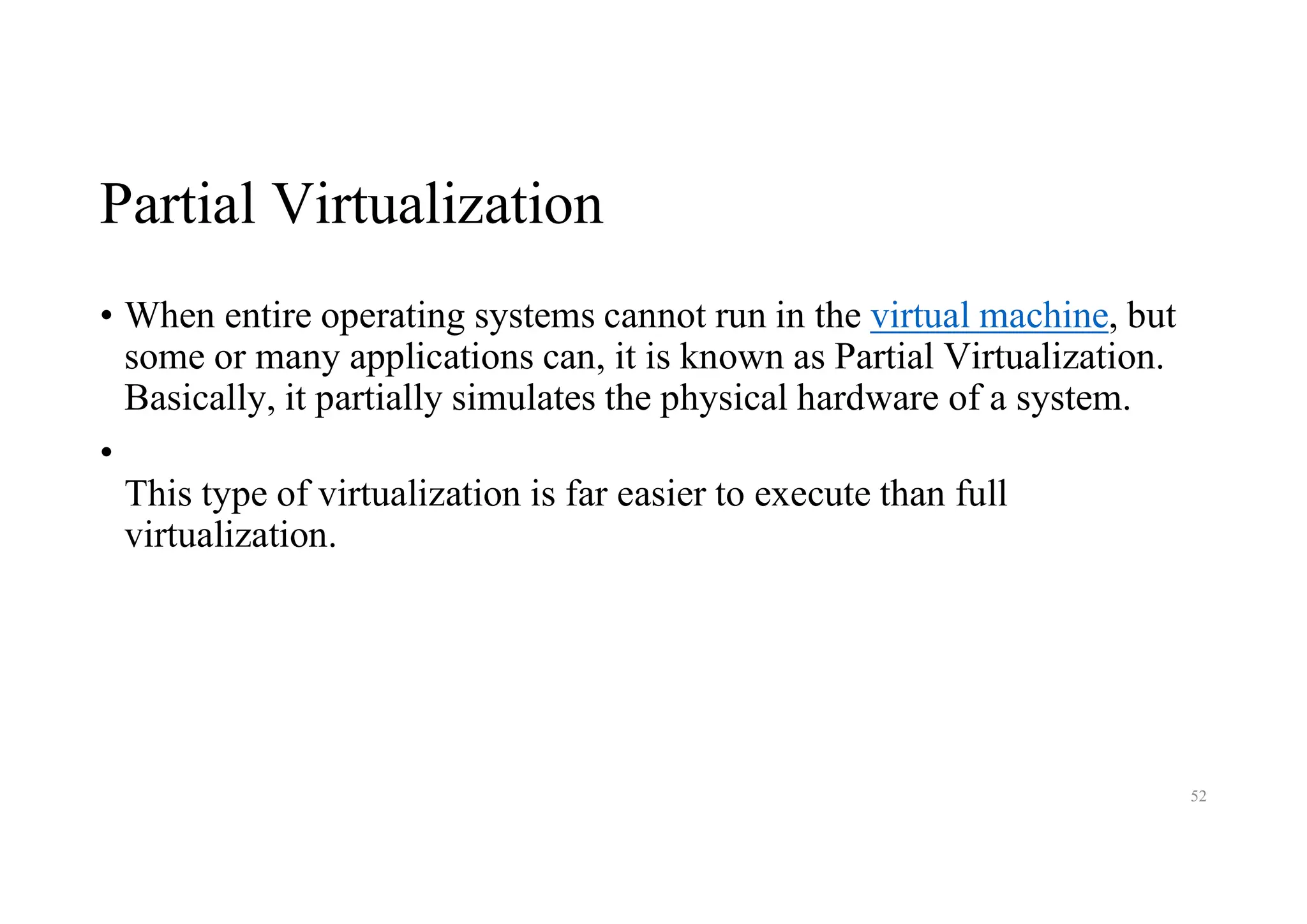 Partial Virtualization
• When entire operating systems cannot run in the virtual machine, but
some or many applications can, it is known as Partial Virtualization.
Basically, it partially simulates the physical hardware of a system.
•
This type of virtualization is far easier to execute than full
virtualization.
52
 