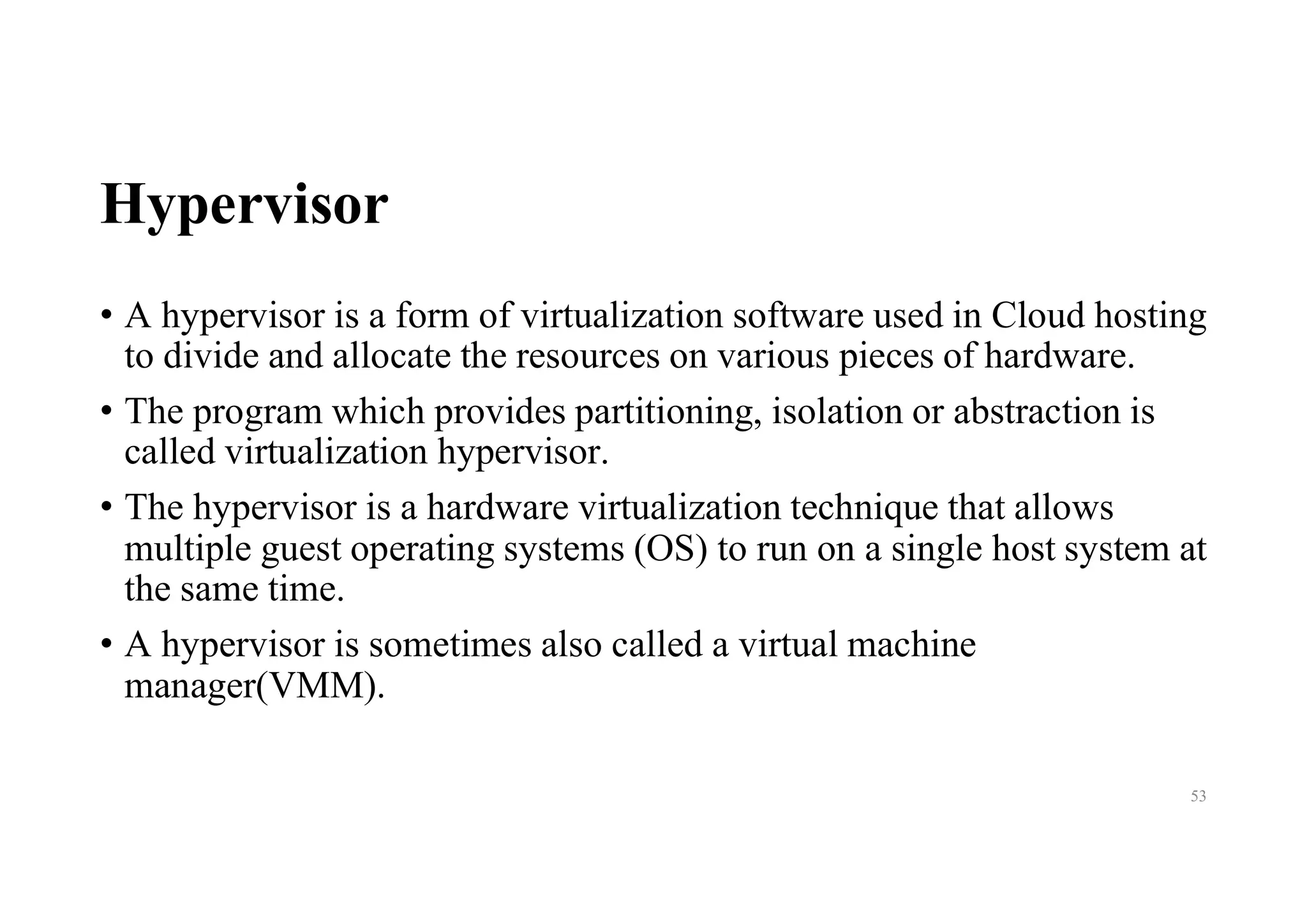 Hypervisor
• A hypervisor is a form of virtualization software used in Cloud hosting
to divide and allocate the resources on various pieces of hardware.
• The program which provides partitioning, isolation or abstraction is
called virtualization hypervisor.
• The hypervisor is a hardware virtualization technique that allows
multiple guest operating systems (OS) to run on a single host system at
the same time.
• A hypervisor is sometimes also called a virtual machine
manager(VMM).
53
 