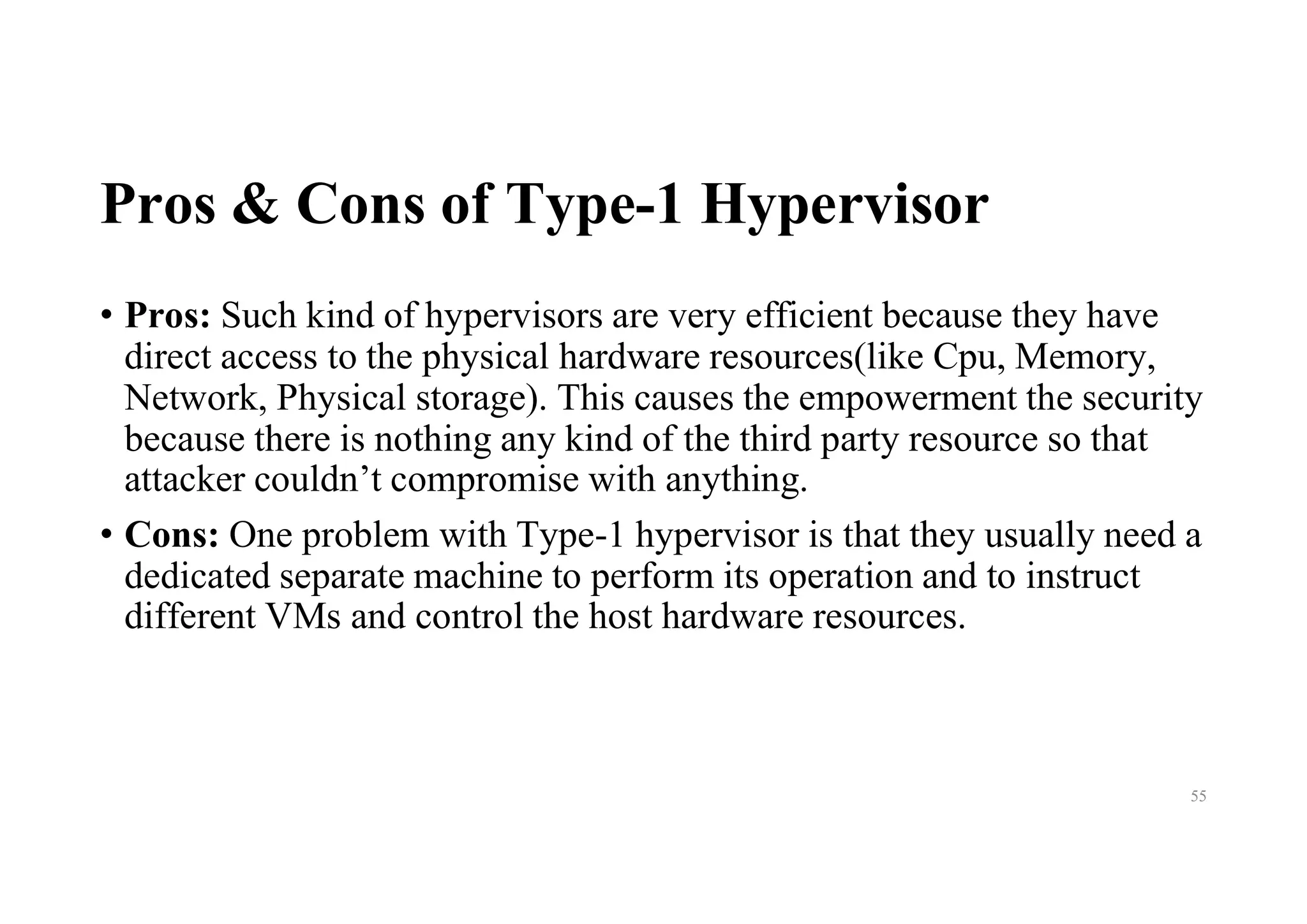 Pros & Cons of Type-1 Hypervisor
• Pros: Such kind of hypervisors are very efficient because they have
direct access to the physical hardware resources(like Cpu, Memory,
Network, Physical storage). This causes the empowerment the security
because there is nothing any kind of the third party resource so that
attacker couldn’t compromise with anything.
• Cons: One problem with Type-1 hypervisor is that they usually need a
dedicated separate machine to perform its operation and to instruct
different VMs and control the host hardware resources.
55
 