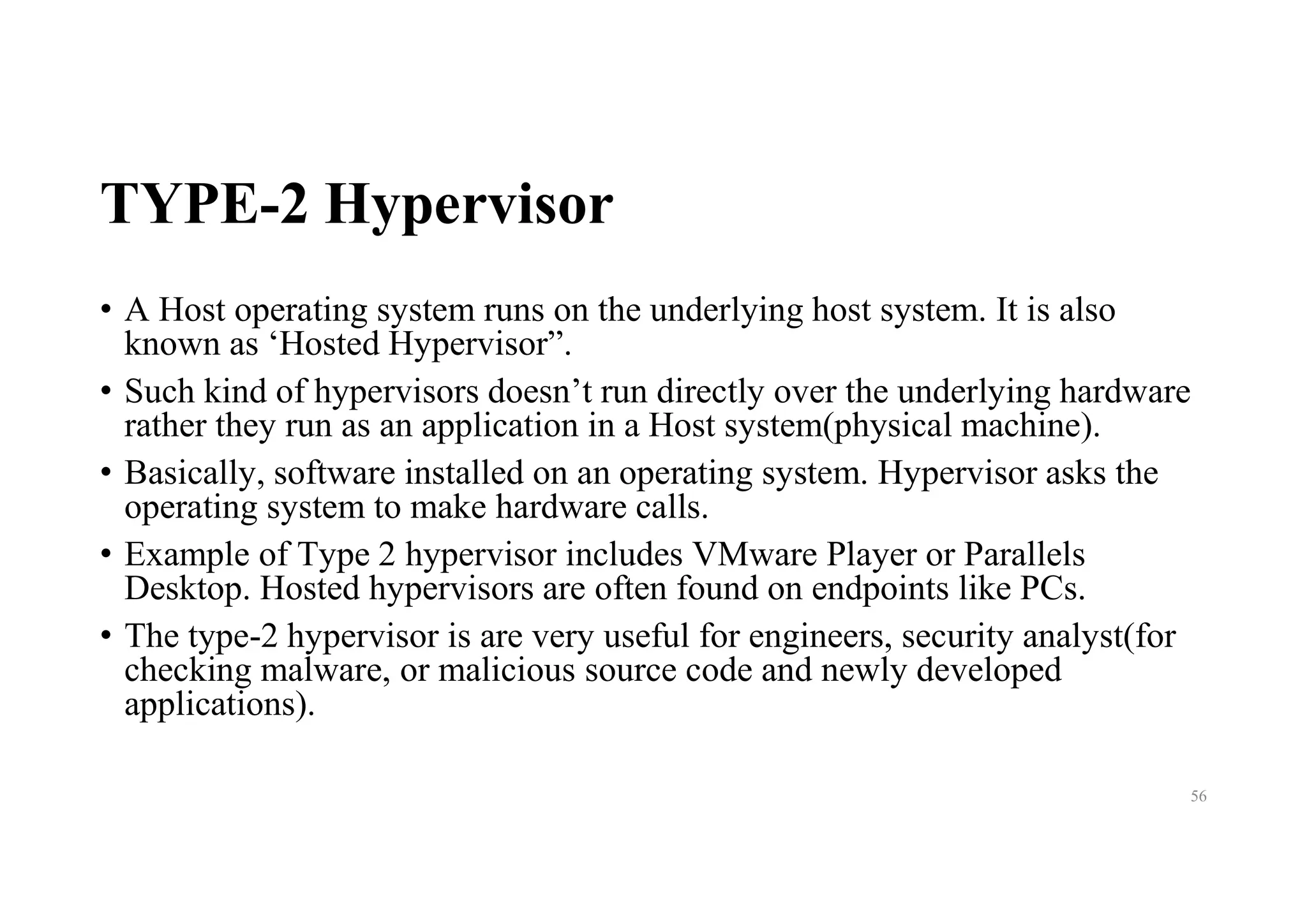 TYPE-2 Hypervisor
• A Host operating system runs on the underlying host system. It is also
known as ‘Hosted Hypervisor”.
• Such kind of hypervisors doesn’t run directly over the underlying hardware
rather they run as an application in a Host system(physical machine).
• Basically, software installed on an operating system. Hypervisor asks the
operating system to make hardware calls.
• Example of Type 2 hypervisor includes VMware Player or Parallels
Desktop. Hosted hypervisors are often found on endpoints like PCs.
• The type-2 hypervisor is are very useful for engineers, security analyst(for
checking malware, or malicious source code and newly developed
applications).
56
 