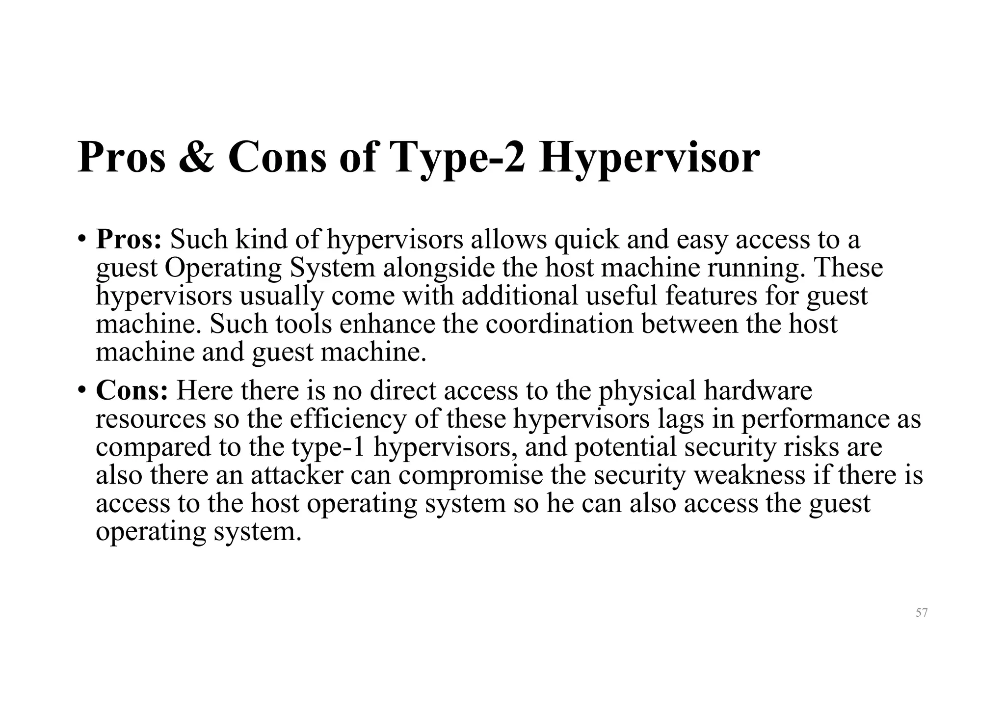 Pros & Cons of Type-2 Hypervisor
• Pros: Such kind of hypervisors allows quick and easy access to a
guest Operating System alongside the host machine running. These
hypervisors usually come with additional useful features for guest
machine. Such tools enhance the coordination between the host
machine and guest machine.
• Cons: Here there is no direct access to the physical hardware
resources so the efficiency of these hypervisors lags in performance as
compared to the type-1 hypervisors, and potential security risks are
also there an attacker can compromise the security weakness if there is
access to the host operating system so he can also access the guest
operating system.
57
 