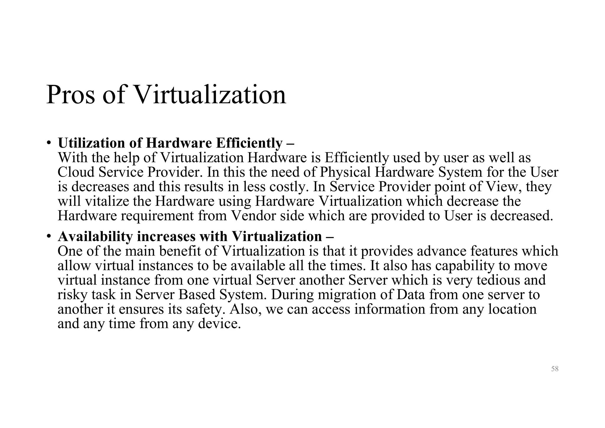 Pros of Virtualization
• Utilization of Hardware Efficiently –
With the help of Virtualization Hardware is Efficiently used by user as well as
Cloud Service Provider. In this the need of Physical Hardware System for the User
is decreases and this results in less costly. In Service Provider point of View, they
will vitalize the Hardware using Hardware Virtualization which decrease the
Hardware requirement from Vendor side which are provided to User is decreased.
• Availability increases with Virtualization –
One of the main benefit of Virtualization is that it provides advance features which
allow virtual instances to be available all the times. It also has capability to move
virtual instance from one virtual Server another Server which is very tedious and
risky task in Server Based System. During migration of Data from one server to
another it ensures its safety. Also, we can access information from any location
and any time from any device.
58
 