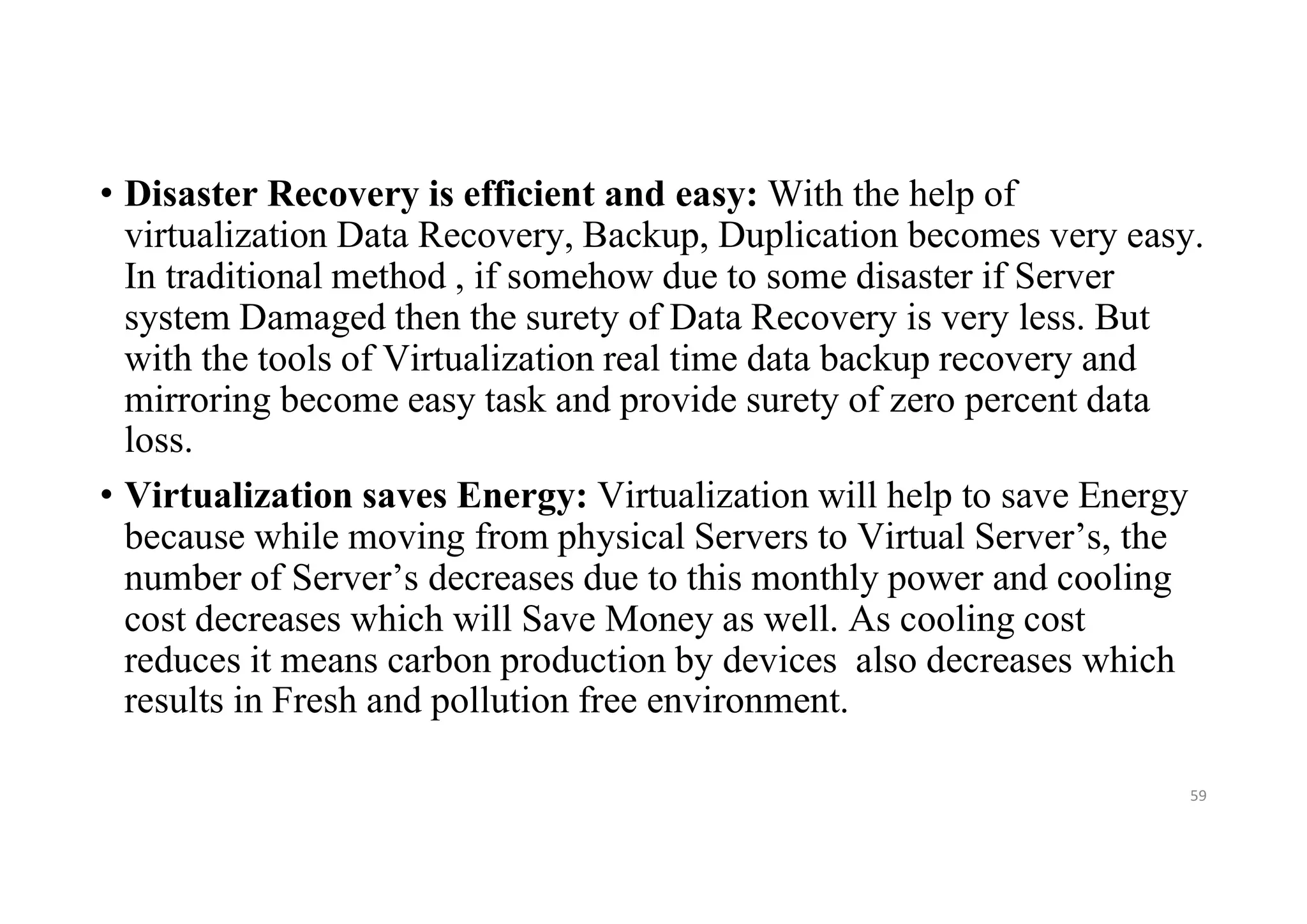• Disaster Recovery is efficient and easy: With the help of
virtualization Data Recovery, Backup, Duplication becomes very easy.
In traditional method , if somehow due to some disaster if Server
system Damaged then the surety of Data Recovery is very less. But
with the tools of Virtualization real time data backup recovery and
mirroring become easy task and provide surety of zero percent data
loss.
• Virtualization saves Energy: Virtualization will help to save Energy
because while moving from physical Servers to Virtual Server’s, the
number of Server’s decreases due to this monthly power and cooling
cost decreases which will Save Money as well. As cooling cost
reduces it means carbon production by devices also decreases which
results in Fresh and pollution free environment.
59
 