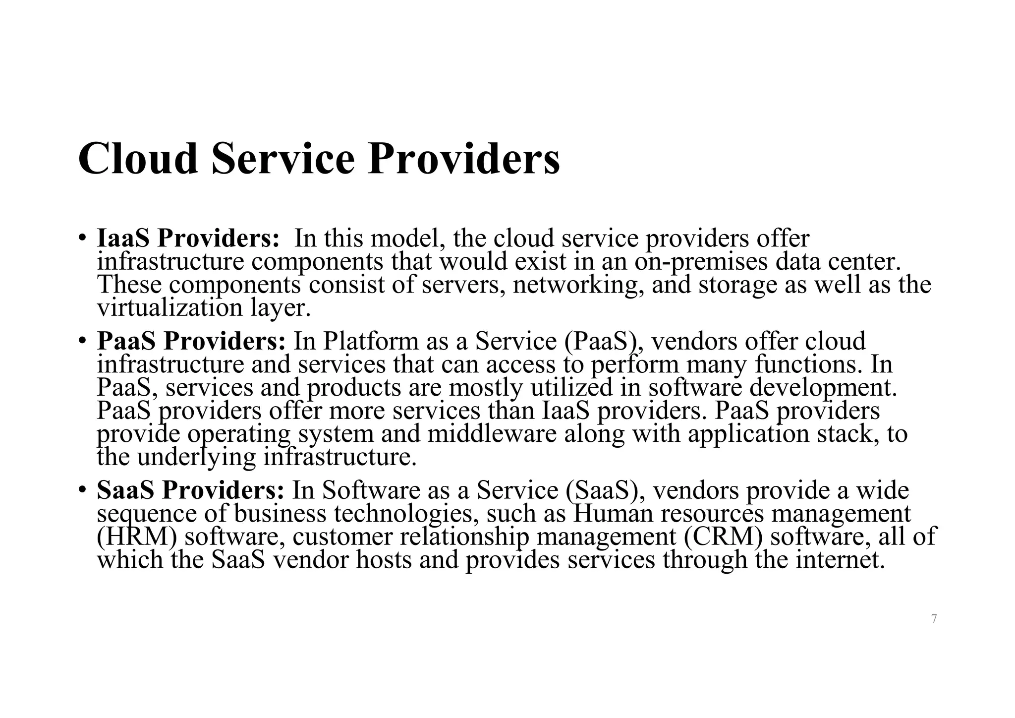 Cloud Service Providers
• IaaS Providers: In this model, the cloud service providers offer
infrastructure components that would exist in an on-premises data center.
These components consist of servers, networking, and storage as well as the
virtualization layer.
• PaaS Providers: In Platform as a Service (PaaS), vendors offer cloud
infrastructure and services that can access to perform many functions. In
PaaS, services and products are mostly utilized in software development.
PaaS providers offer more services than IaaS providers. PaaS providers
provide operating system and middleware along with application stack, to
the underlying infrastructure.
• SaaS Providers: In Software as a Service (SaaS), vendors provide a wide
sequence of business technologies, such as Human resources management
(HRM) software, customer relationship management (CRM) software, all of
which the SaaS vendor hosts and provides services through the internet.
7
 