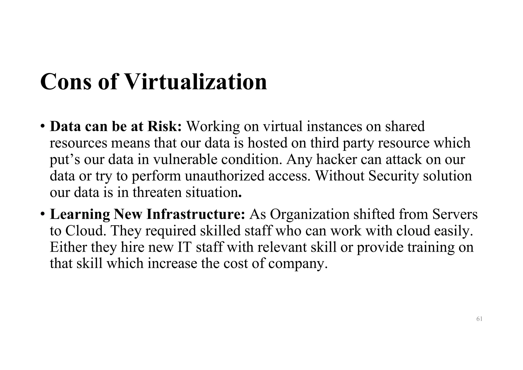Cons of Virtualization
• Data can be at Risk: Working on virtual instances on shared
resources means that our data is hosted on third party resource which
put’s our data in vulnerable condition. Any hacker can attack on our
data or try to perform unauthorized access. Without Security solution
our data is in threaten situation.
• Learning New Infrastructure: As Organization shifted from Servers
to Cloud. They required skilled staff who can work with cloud easily.
Either they hire new IT staff with relevant skill or provide training on
that skill which increase the cost of company.
61
 