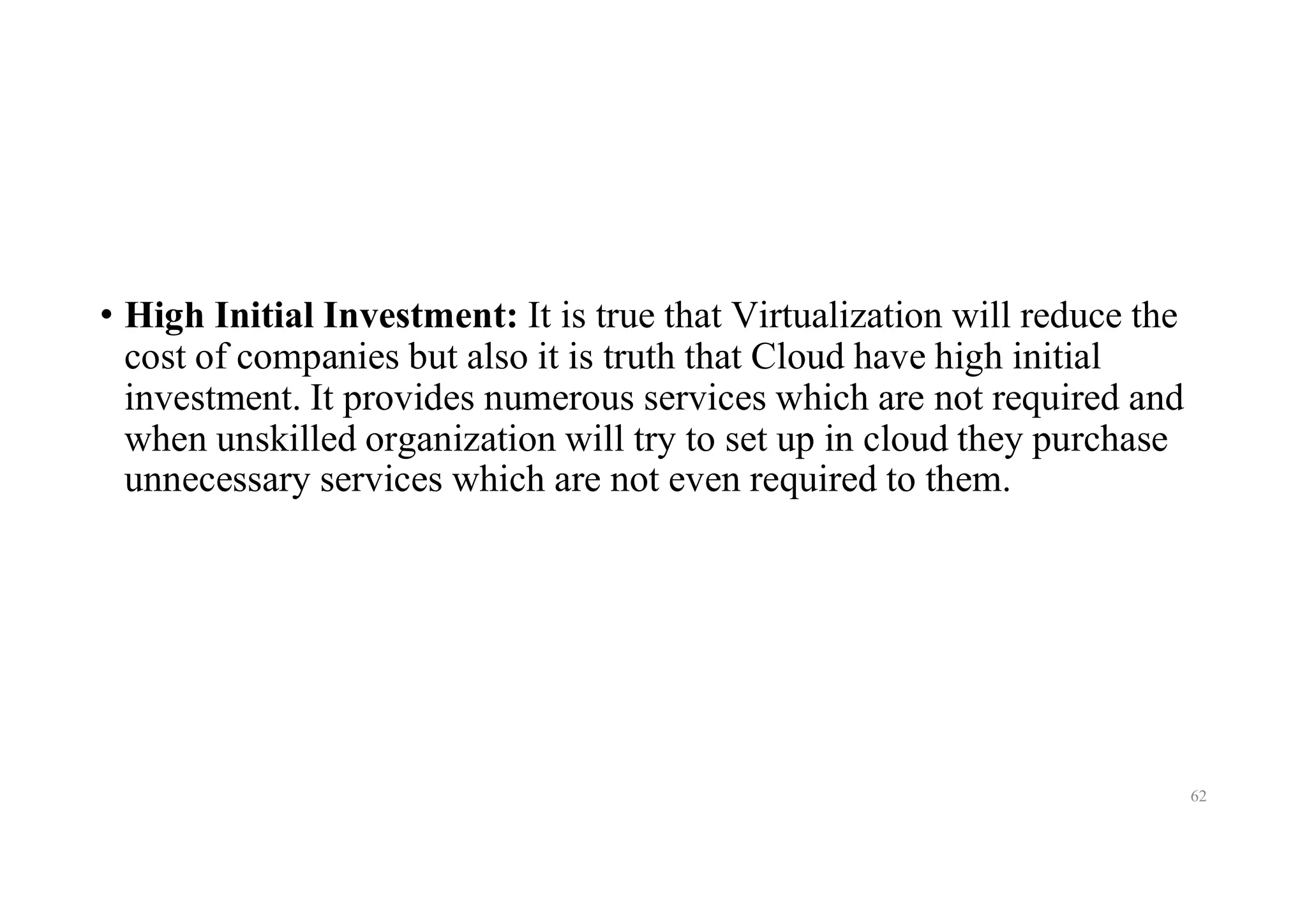 • High Initial Investment: It is true that Virtualization will reduce the
cost of companies but also it is truth that Cloud have high initial
investment. It provides numerous services which are not required and
when unskilled organization will try to set up in cloud they purchase
unnecessary services which are not even required to them.
62
 