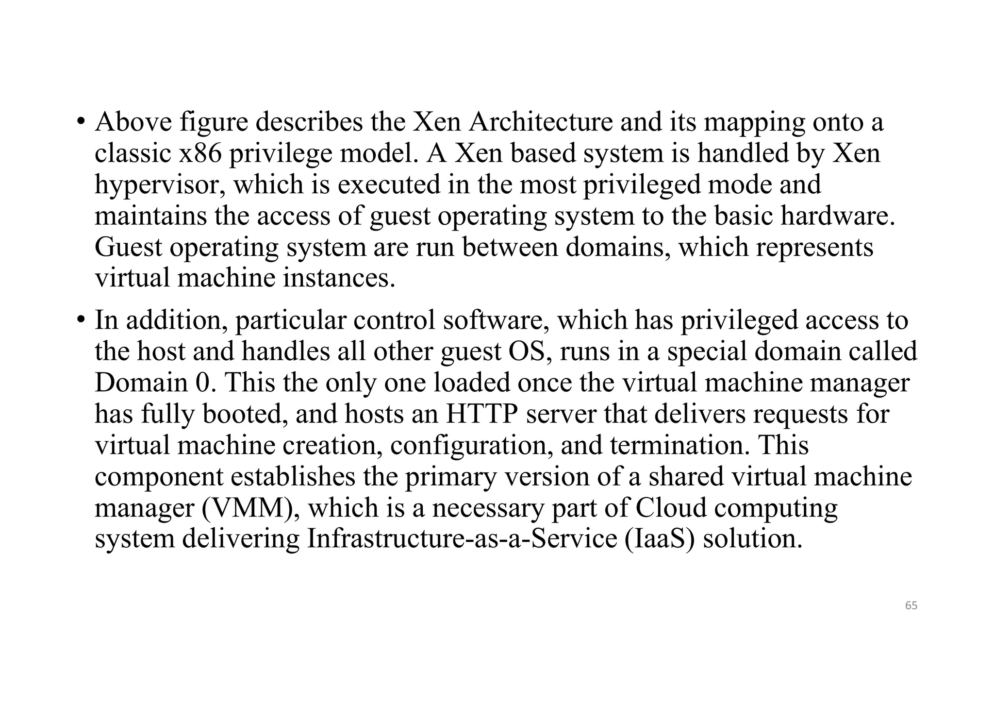 • Above figure describes the Xen Architecture and its mapping onto a
classic x86 privilege model. A Xen based system is handled by Xen
hypervisor, which is executed in the most privileged mode and
maintains the access of guest operating system to the basic hardware.
Guest operating system are run between domains, which represents
virtual machine instances.
• In addition, particular control software, which has privileged access to
the host and handles all other guest OS, runs in a special domain called
Domain 0. This the only one loaded once the virtual machine manager
has fully booted, and hosts an HTTP server that delivers requests for
virtual machine creation, configuration, and termination. This
component establishes the primary version of a shared virtual machine
manager (VMM), which is a necessary part of Cloud computing
system delivering Infrastructure-as-a-Service (IaaS) solution.
65
 