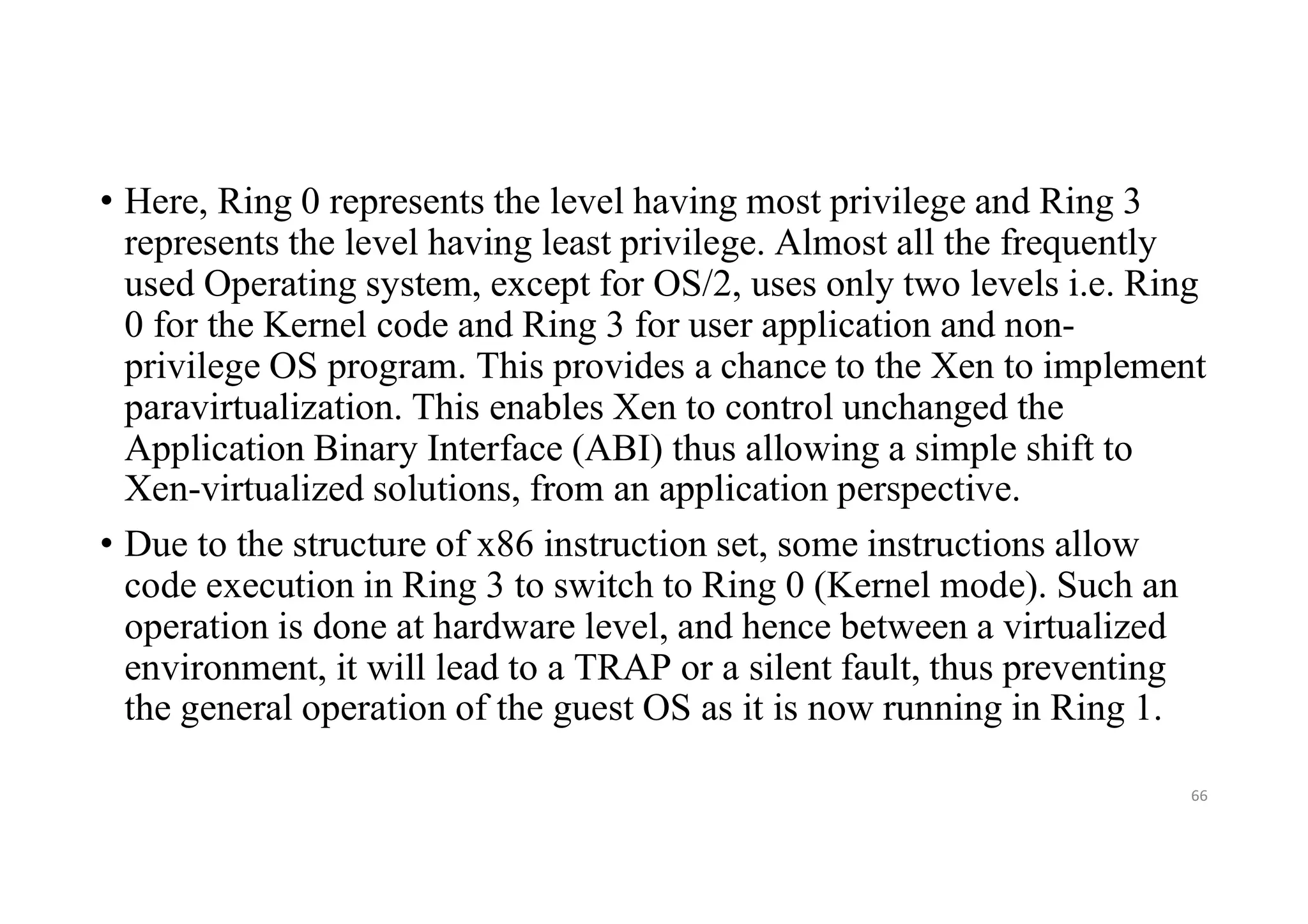• Here, Ring 0 represents the level having most privilege and Ring 3
represents the level having least privilege. Almost all the frequently
used Operating system, except for OS/2, uses only two levels i.e. Ring
0 for the Kernel code and Ring 3 for user application and non-
privilege OS program. This provides a chance to the Xen to implement
paravirtualization. This enables Xen to control unchanged the
Application Binary Interface (ABI) thus allowing a simple shift to
Xen-virtualized solutions, from an application perspective.
• Due to the structure of x86 instruction set, some instructions allow
code execution in Ring 3 to switch to Ring 0 (Kernel mode). Such an
operation is done at hardware level, and hence between a virtualized
environment, it will lead to a TRAP or a silent fault, thus preventing
the general operation of the guest OS as it is now running in Ring 1.
66
 