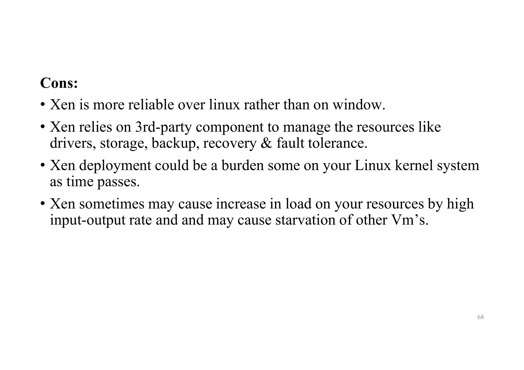 Cons:
• Xen is more reliable over linux rather than on window.
• Xen relies on 3rd-party component to manage the resources like
drivers, storage, backup, recovery & fault tolerance.
• Xen deployment could be a burden some on your Linux kernel system
as time passes.
• Xen sometimes may cause increase in load on your resources by high
input-output rate and and may cause starvation of other Vm’s.
68
 