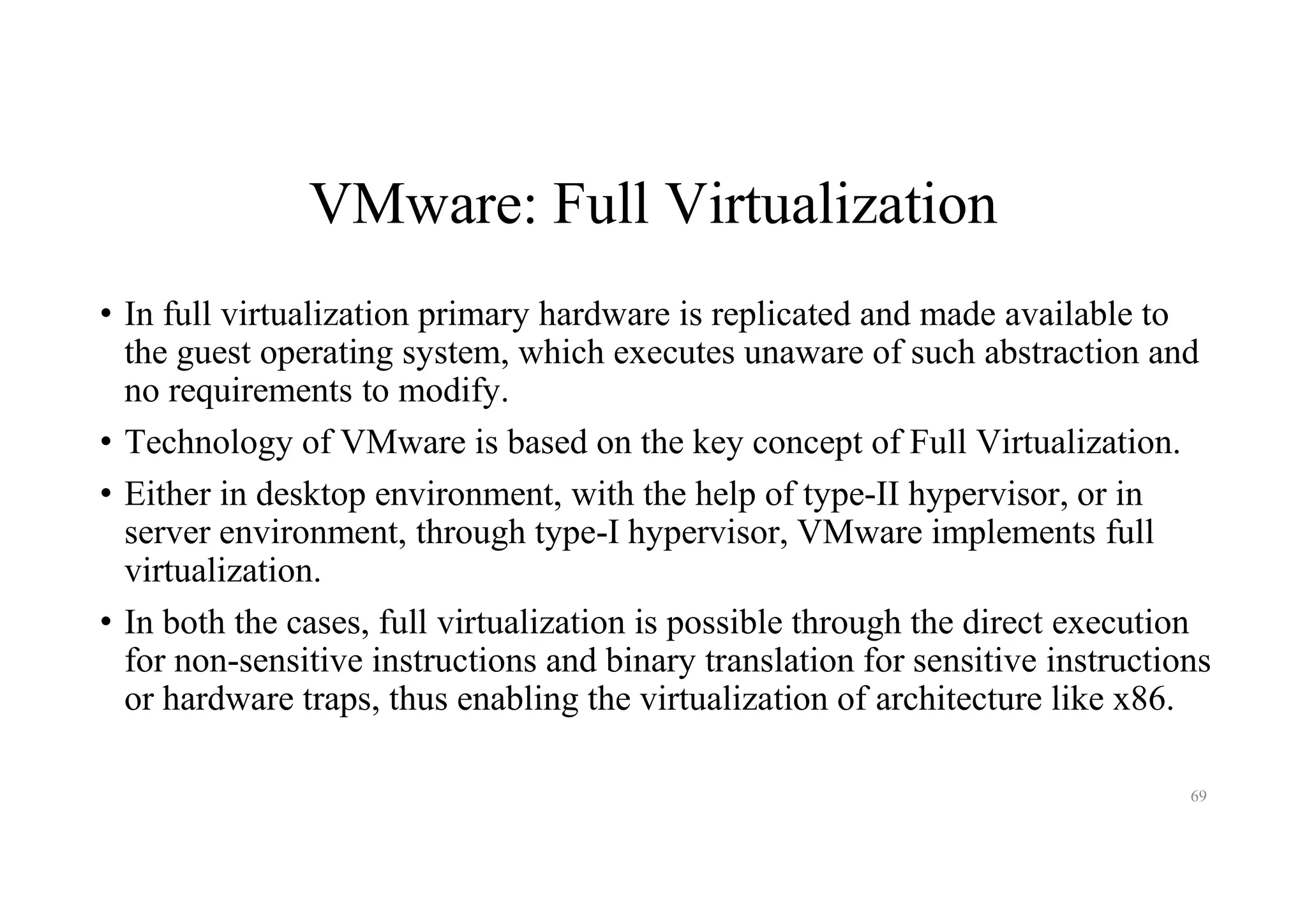 VMware: Full Virtualization
• In full virtualization primary hardware is replicated and made available to
the guest operating system, which executes unaware of such abstraction and
no requirements to modify.
• Technology of VMware is based on the key concept of Full Virtualization.
• Either in desktop environment, with the help of type-II hypervisor, or in
server environment, through type-I hypervisor, VMware implements full
virtualization.
• In both the cases, full virtualization is possible through the direct execution
for non-sensitive instructions and binary translation for sensitive instructions
or hardware traps, thus enabling the virtualization of architecture like x86.
69
 