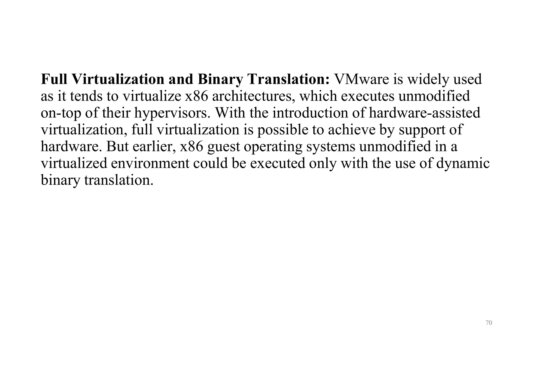 Full Virtualization and Binary Translation: VMware is widely used
as it tends to virtualize x86 architectures, which executes unmodified
on-top of their hypervisors. With the introduction of hardware-assisted
virtualization, full virtualization is possible to achieve by support of
hardware. But earlier, x86 guest operating systems unmodified in a
virtualized environment could be executed only with the use of dynamic
binary translation.
70
 