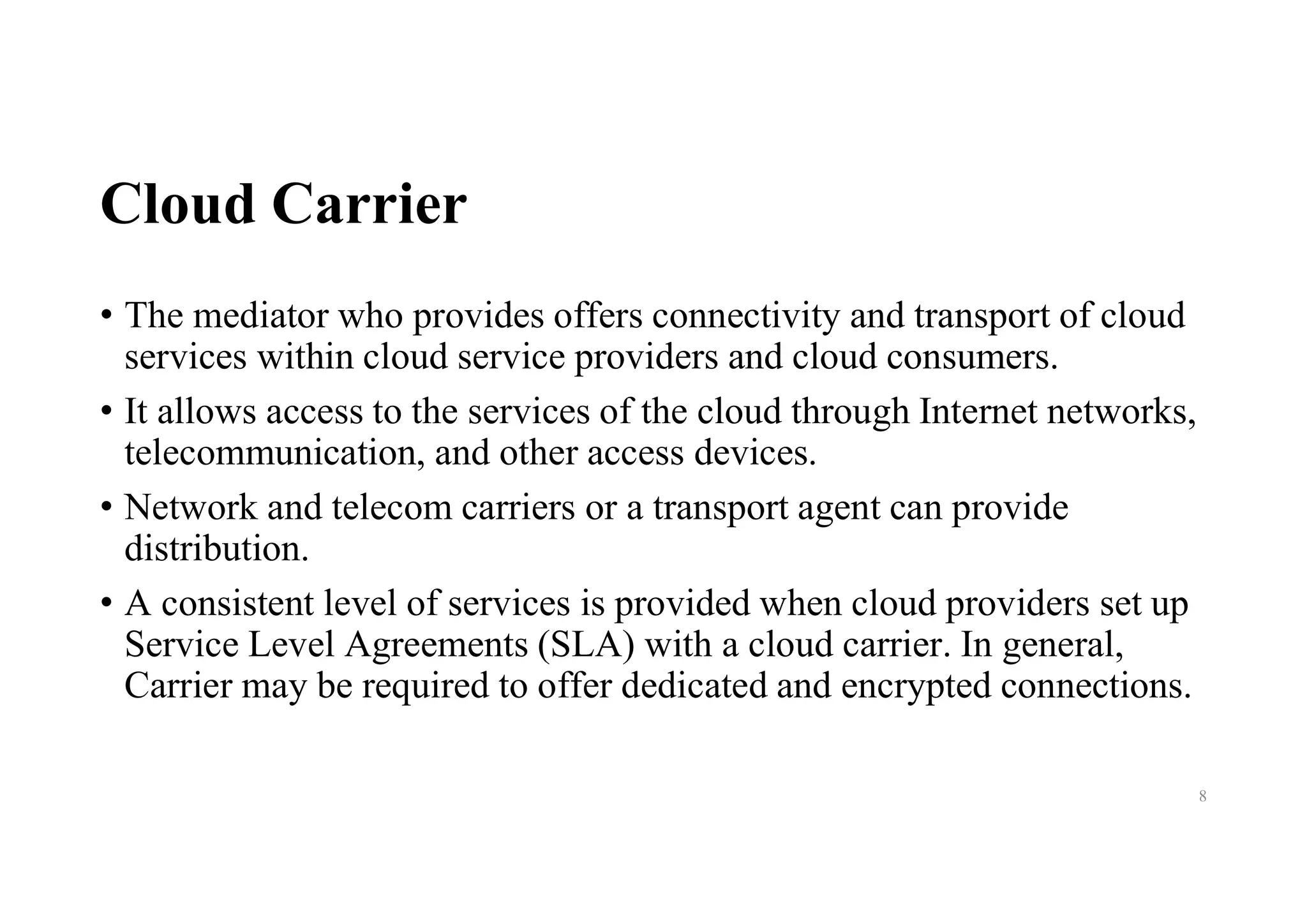 Cloud Carrier
• The mediator who provides offers connectivity and transport of cloud
services within cloud service providers and cloud consumers.
• It allows access to the services of the cloud through Internet networks,
telecommunication, and other access devices.
• Network and telecom carriers or a transport agent can provide
distribution.
• A consistent level of services is provided when cloud providers set up
Service Level Agreements (SLA) with a cloud carrier. In general,
Carrier may be required to offer dedicated and encrypted connections.
8
 