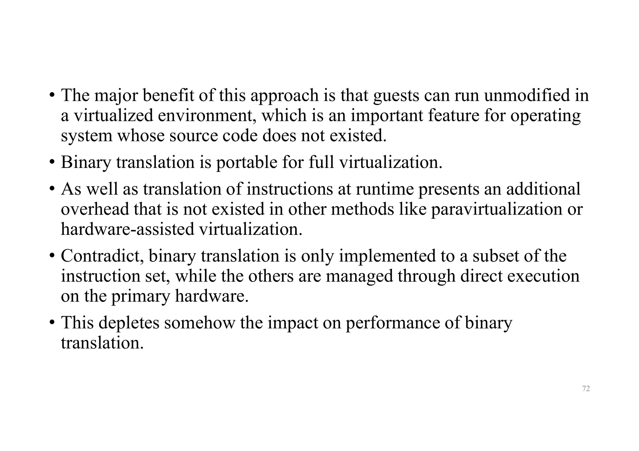 • The major benefit of this approach is that guests can run unmodified in
a virtualized environment, which is an important feature for operating
system whose source code does not existed.
• Binary translation is portable for full virtualization.
• As well as translation of instructions at runtime presents an additional
overhead that is not existed in other methods like paravirtualization or
hardware-assisted virtualization.
• Contradict, binary translation is only implemented to a subset of the
instruction set, while the others are managed through direct execution
on the primary hardware.
• This depletes somehow the impact on performance of binary
translation.
72
 