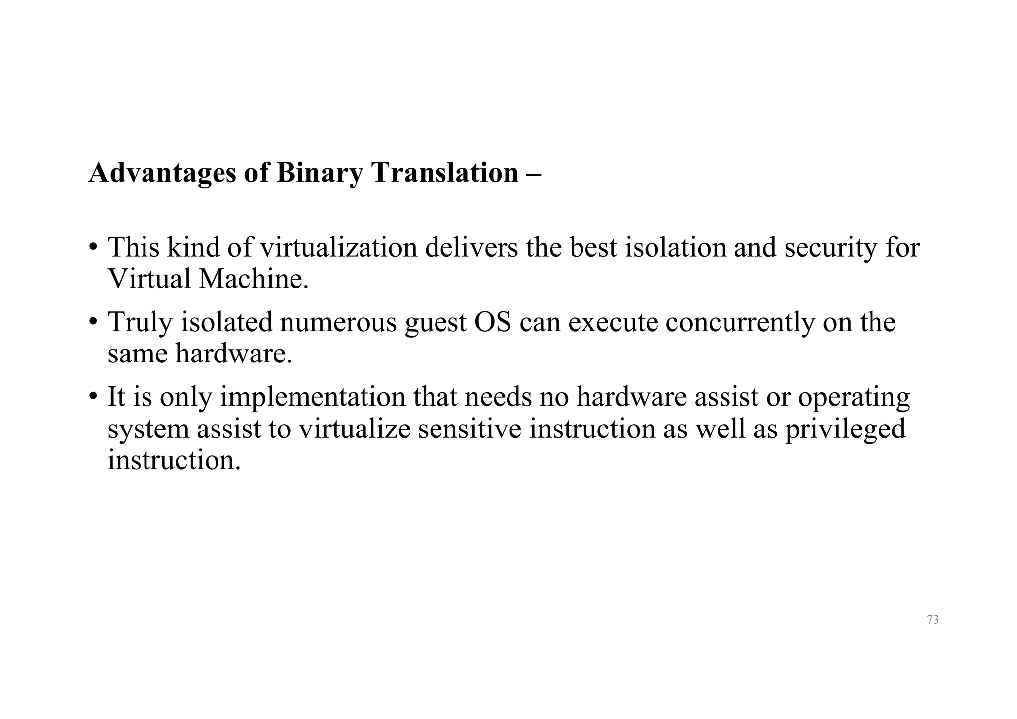 Advantages of Binary Translation –
• This kind of virtualization delivers the best isolation and security for
Virtual Machine.
• Truly isolated numerous guest OS can execute concurrently on the
same hardware.
• It is only implementation that needs no hardware assist or operating
system assist to virtualize sensitive instruction as well as privileged
instruction.
73
 