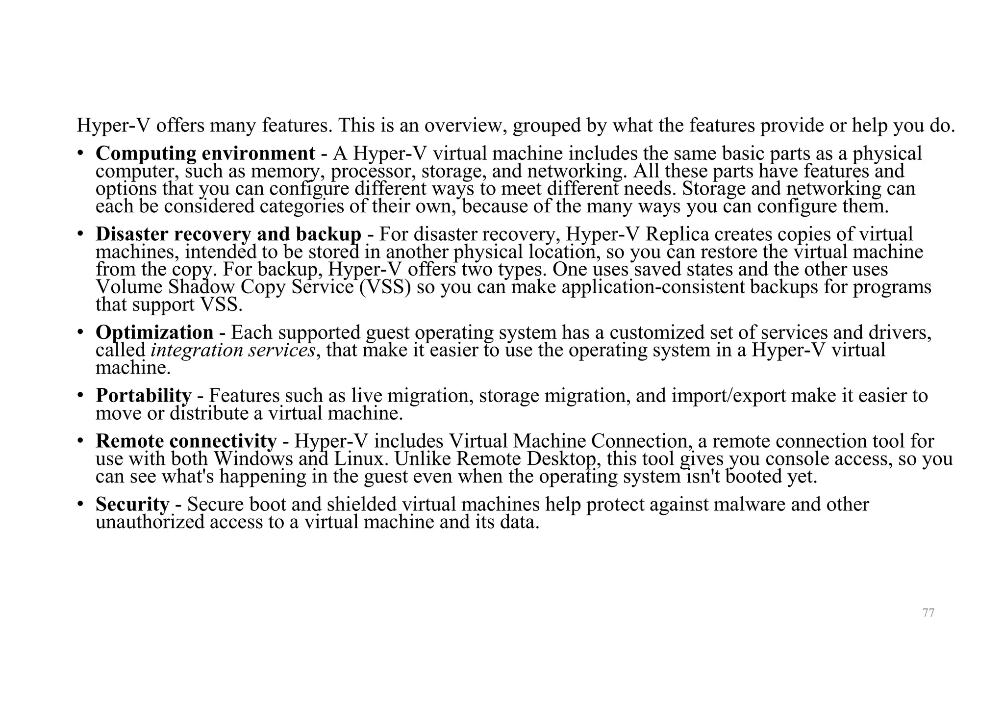 Hyper-V offers many features. This is an overview, grouped by what the features provide or help you do.
• Computing environment - A Hyper-V virtual machine includes the same basic parts as a physical
computer, such as memory, processor, storage, and networking. All these parts have features and
options that you can configure different ways to meet different needs. Storage and networking can
each be considered categories of their own, because of the many ways you can configure them.
• Disaster recovery and backup - For disaster recovery, Hyper-V Replica creates copies of virtual
machines, intended to be stored in another physical location, so you can restore the virtual machine
from the copy. For backup, Hyper-V offers two types. One uses saved states and the other uses
Volume Shadow Copy Service (VSS) so you can make application-consistent backups for programs
that support VSS.
• Optimization - Each supported guest operating system has a customized set of services and drivers,
called integration services, that make it easier to use the operating system in a Hyper-V virtual
machine.
• Portability - Features such as live migration, storage migration, and import/export make it easier to
move or distribute a virtual machine.
• Remote connectivity - Hyper-V includes Virtual Machine Connection, a remote connection tool for
use with both Windows and Linux. Unlike Remote Desktop, this tool gives you console access, so you
can see what's happening in the guest even when the operating system isn't booted yet.
• Security - Secure boot and shielded virtual machines help protect against malware and other
unauthorized access to a virtual machine and its data.
77
 