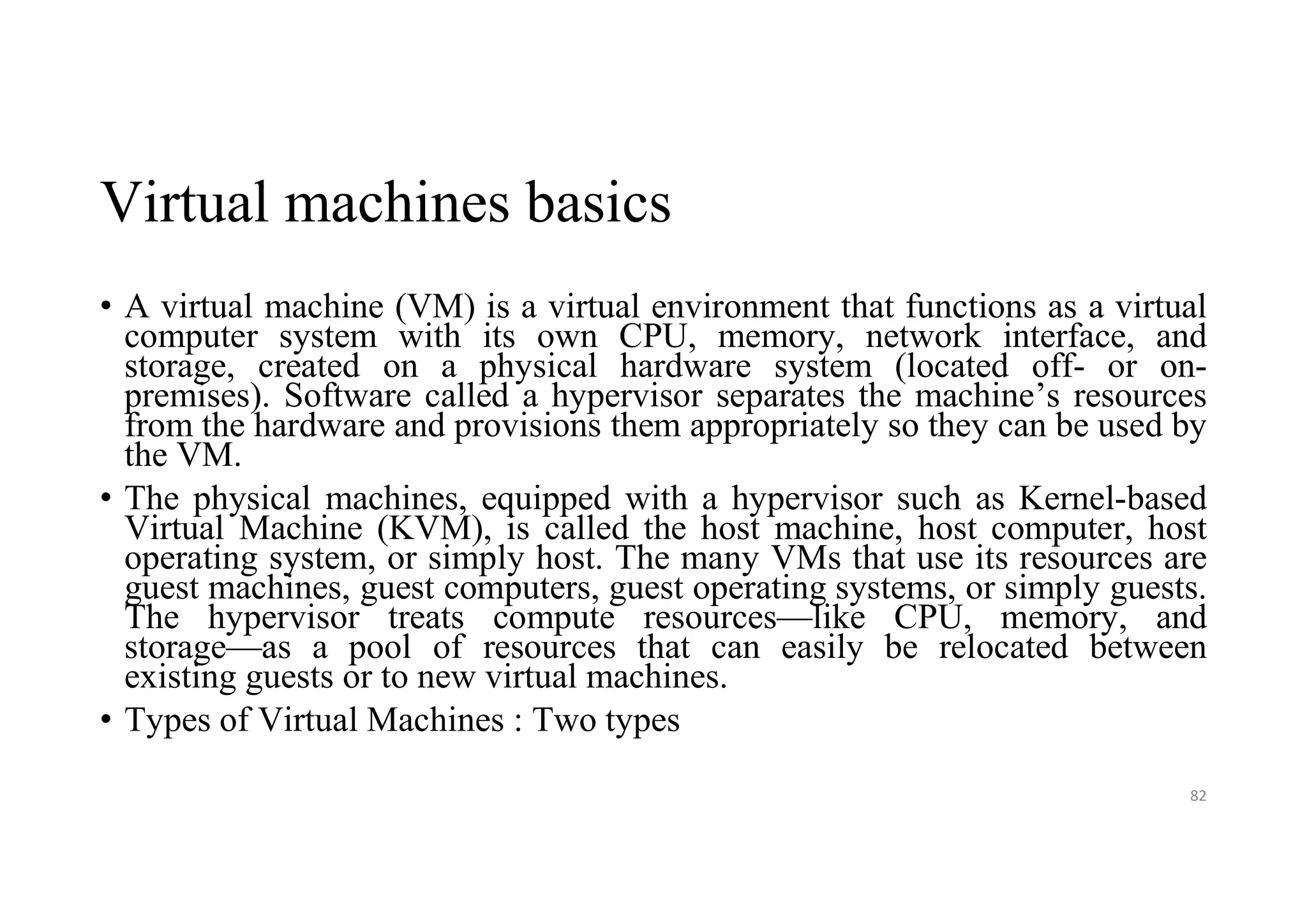 Virtual machines basics
• A virtual machine (VM) is a virtual environment that functions as a virtual
computer system with its own CPU, memory, network interface, and
storage, created on a physical hardware system (located off- or on-
premises). Software called a hypervisor separates the machine’s resources
from the hardware and provisions them appropriately so they can be used by
the VM.
• The physical machines, equipped with a hypervisor such as Kernel-based
Virtual Machine (KVM), is called the host machine, host computer, host
operating system, or simply host. The many VMs that use its resources are
guest machines, guest computers, guest operating systems, or simply guests.
The hypervisor treats compute resources—like CPU, memory, and
storage—as a pool of resources that can easily be relocated between
existing guests or to new virtual machines.
• Types of Virtual Machines : Two types
82
 