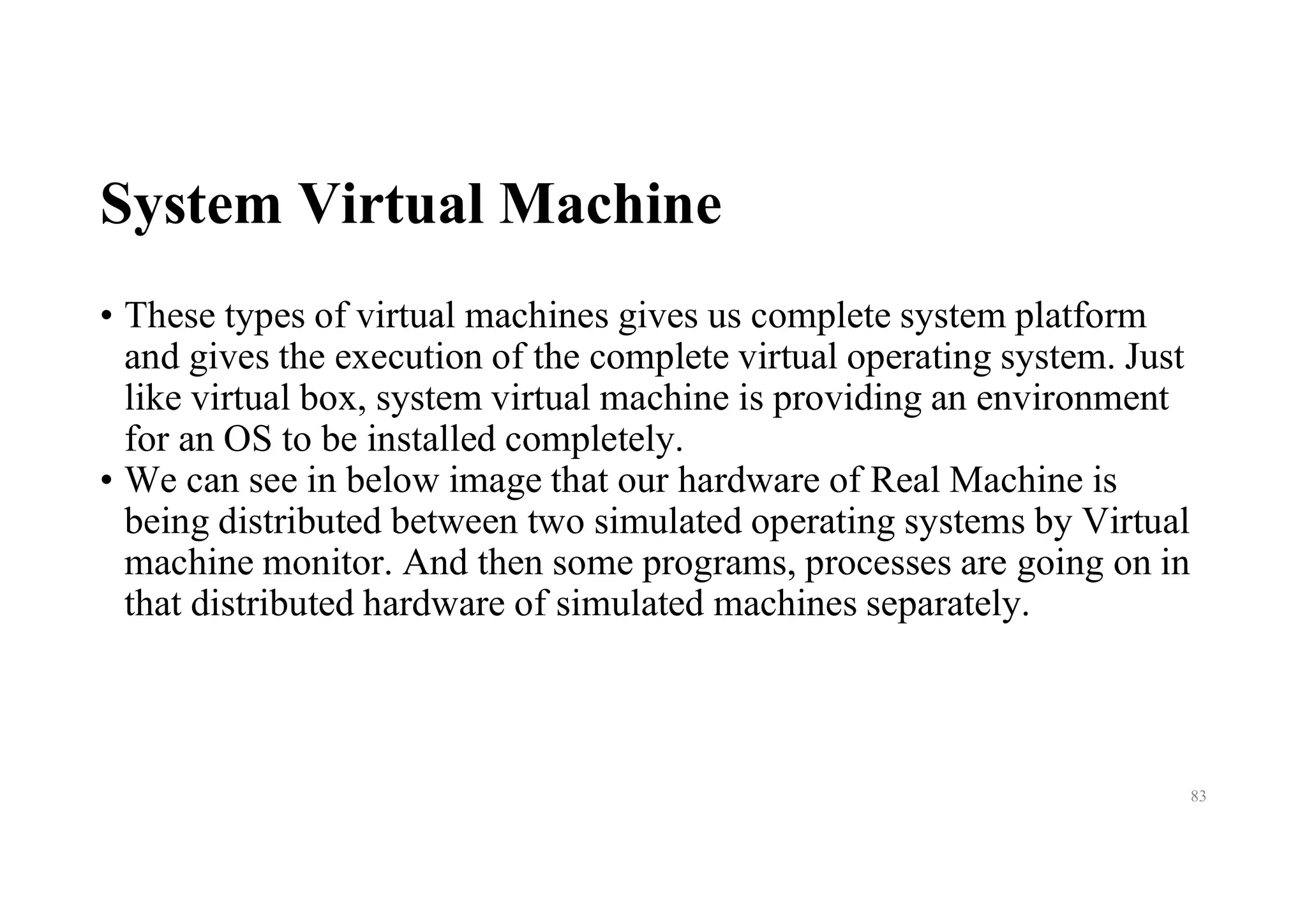 System Virtual Machine
• These types of virtual machines gives us complete system platform
and gives the execution of the complete virtual operating system. Just
like virtual box, system virtual machine is providing an environment
for an OS to be installed completely.
• We can see in below image that our hardware of Real Machine is
being distributed between two simulated operating systems by Virtual
machine monitor. And then some programs, processes are going on in
that distributed hardware of simulated machines separately.
83
 