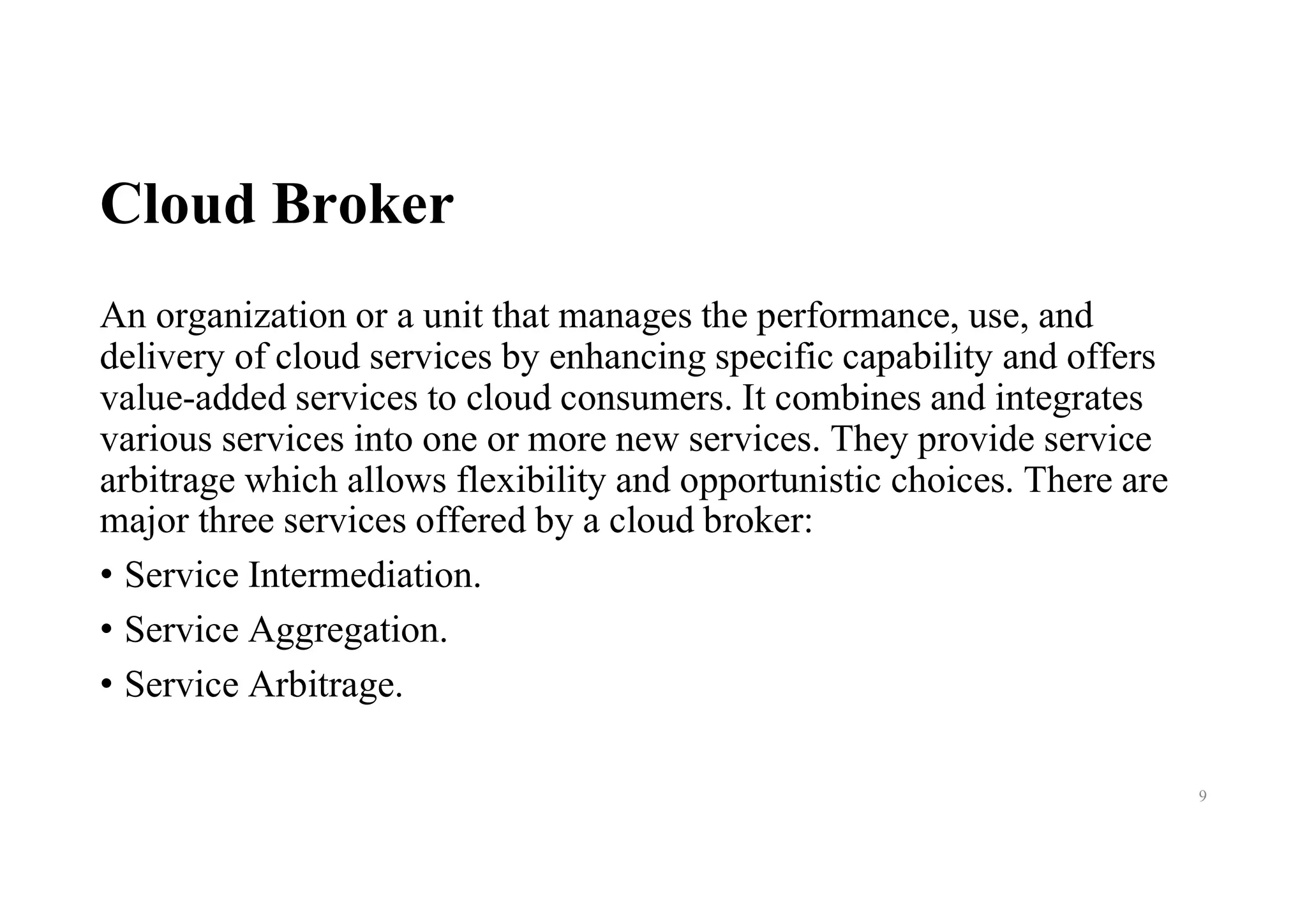 Cloud Broker
An organization or a unit that manages the performance, use, and
delivery of cloud services by enhancing specific capability and offers
value-added services to cloud consumers. It combines and integrates
various services into one or more new services. They provide service
arbitrage which allows flexibility and opportunistic choices. There are
major three services offered by a cloud broker:
• Service Intermediation.
• Service Aggregation.
• Service Arbitrage.
9
 