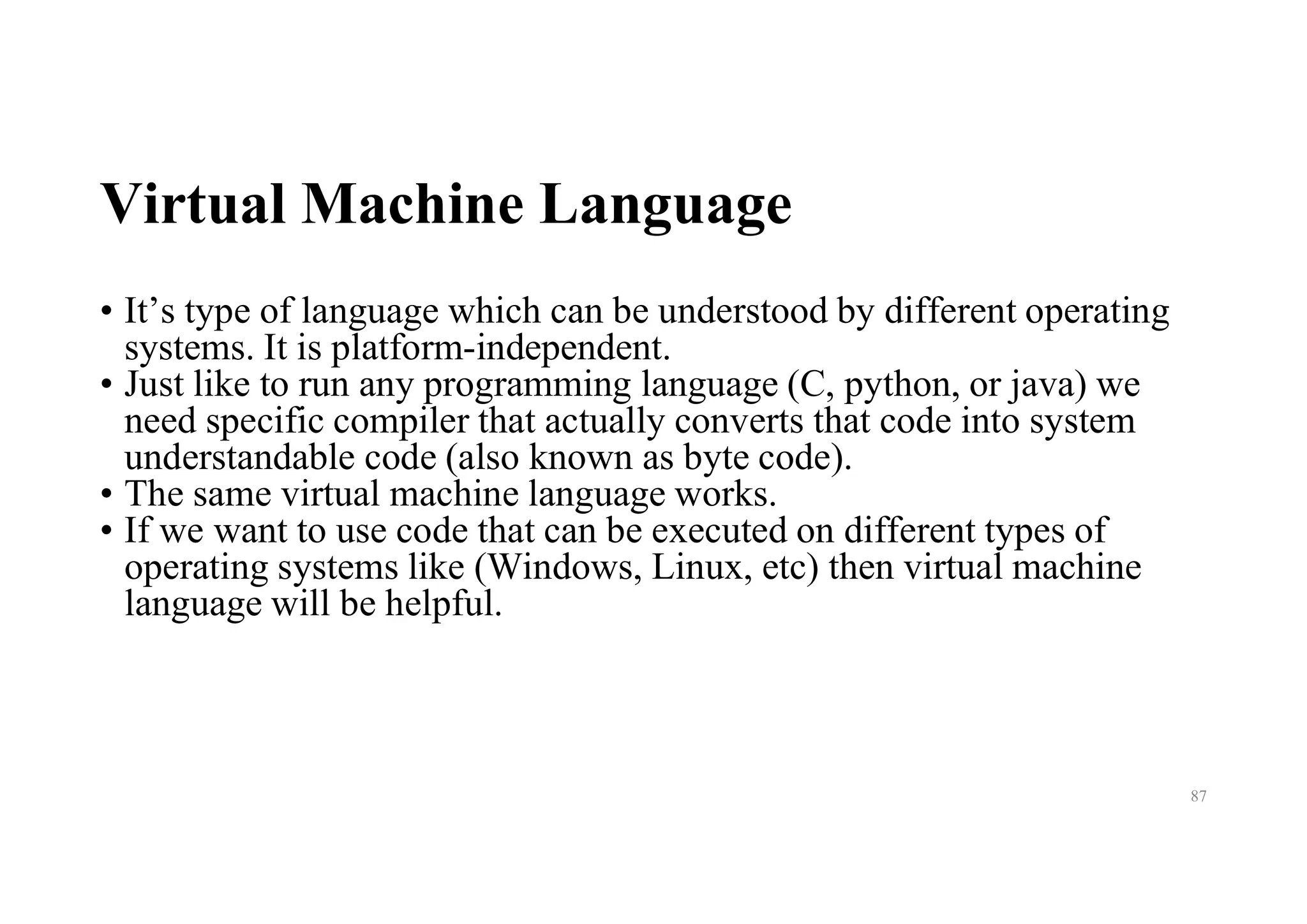 Virtual Machine Language
• It’s type of language which can be understood by different operating
systems. It is platform-independent.
• Just like to run any programming language (C, python, or java) we
need specific compiler that actually converts that code into system
understandable code (also known as byte code).
• The same virtual machine language works.
• If we want to use code that can be executed on different types of
operating systems like (Windows, Linux, etc) then virtual machine
language will be helpful.
87
 