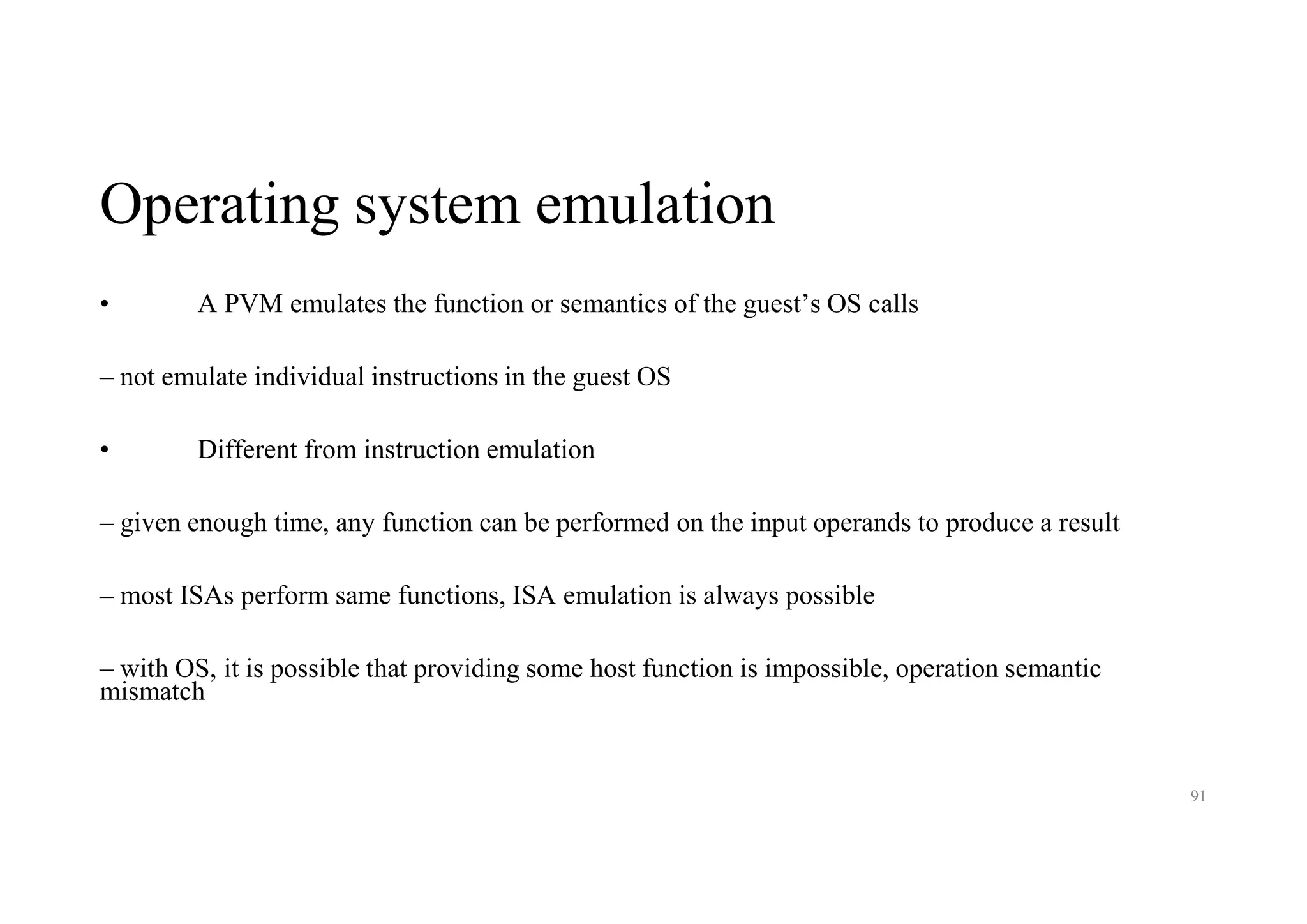 Operating system emulation
• A PVM emulates the function or semantics of the guest’s OS calls
– not emulate individual instructions in the guest OS
• Different from instruction emulation
– given enough time, any function can be performed on the input operands to produce a result
– most ISAs perform same functions, ISA emulation is always possible
– with OS, it is possible that providing some host function is impossible, operation semantic
mismatch
91
 