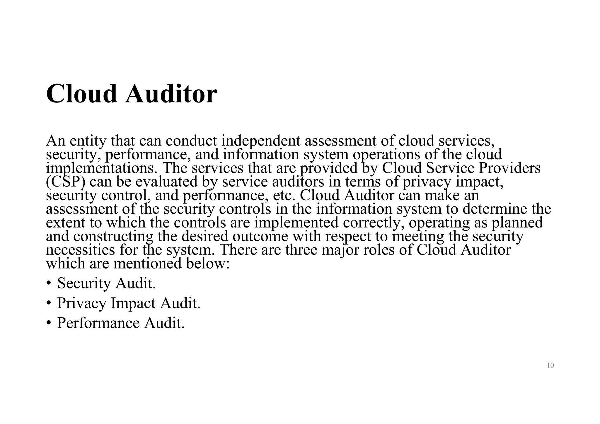 Cloud Auditor
An entity that can conduct independent assessment of cloud services,
security, performance, and information system operations of the cloud
implementations. The services that are provided by Cloud Service Providers
(CSP) can be evaluated by service auditors in terms of privacy impact,
security control, and performance, etc. Cloud Auditor can make an
assessment of the security controls in the information system to determine the
extent to which the controls are implemented correctly, operating as planned
and constructing the desired outcome with respect to meeting the security
necessities for the system. There are three major roles of Cloud Auditor
which are mentioned below:
• Security Audit.
• Privacy Impact Audit.
• Performance Audit.
10
 