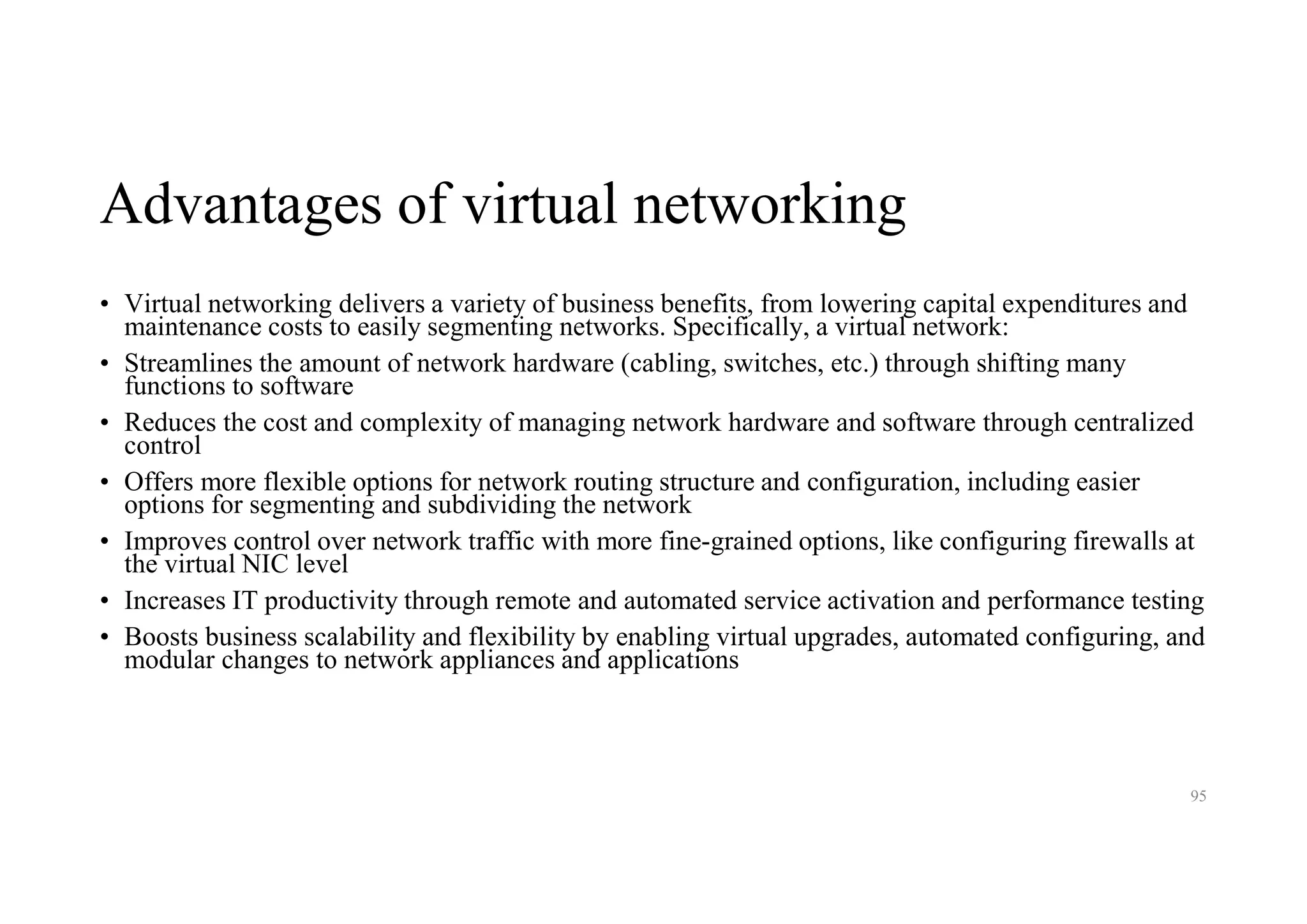 Advantages of virtual networking
• Virtual networking delivers a variety of business benefits, from lowering capital expenditures and
maintenance costs to easily segmenting networks. Specifically, a virtual network:
• Streamlines the amount of network hardware (cabling, switches, etc.) through shifting many
functions to software
• Reduces the cost and complexity of managing network hardware and software through centralized
control
• Offers more flexible options for network routing structure and configuration, including easier
options for segmenting and subdividing the network
• Improves control over network traffic with more fine-grained options, like configuring firewalls at
the virtual NIC level
• Increases IT productivity through remote and automated service activation and performance testing
• Boosts business scalability and flexibility by enabling virtual upgrades, automated configuring, and
modular changes to network appliances and applications
95
 