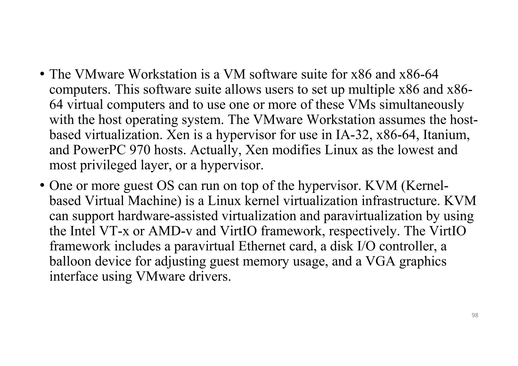 • The VMware Workstation is a VM software suite for x86 and x86-64
computers. This software suite allows users to set up multiple x86 and x86-
64 virtual computers and to use one or more of these VMs simultaneously
with the host operating system. The VMware Workstation assumes the host-
based virtualization. Xen is a hypervisor for use in IA-32, x86-64, Itanium,
and PowerPC 970 hosts. Actually, Xen modifies Linux as the lowest and
most privileged layer, or a hypervisor.
• One or more guest OS can run on top of the hypervisor. KVM (Kernel-
based Virtual Machine) is a Linux kernel virtualization infrastructure. KVM
can support hardware-assisted virtualization and paravirtualization by using
the Intel VT-x or AMD-v and VirtIO framework, respectively. The VirtIO
framework includes a paravirtual Ethernet card, a disk I/O controller, a
balloon device for adjusting guest memory usage, and a VGA graphics
interface using VMware drivers.
98
 