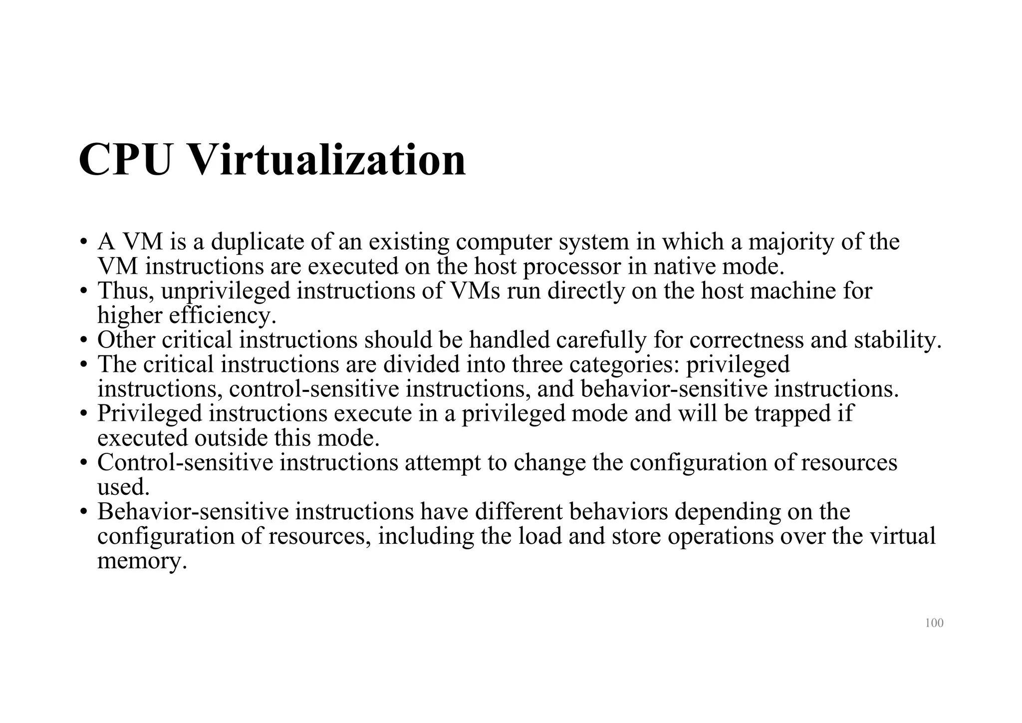CPU Virtualization
• A VM is a duplicate of an existing computer system in which a majority of the
VM instructions are executed on the host processor in native mode.
• Thus, unprivileged instructions of VMs run directly on the host machine for
higher efficiency.
• Other critical instructions should be handled carefully for correctness and stability.
• The critical instructions are divided into three categories: privileged
instructions, control-sensitive instructions, and behavior-sensitive instructions.
• Privileged instructions execute in a privileged mode and will be trapped if
executed outside this mode.
• Control-sensitive instructions attempt to change the configuration of resources
used.
• Behavior-sensitive instructions have different behaviors depending on the
configuration of resources, including the load and store operations over the virtual
memory.
100
 