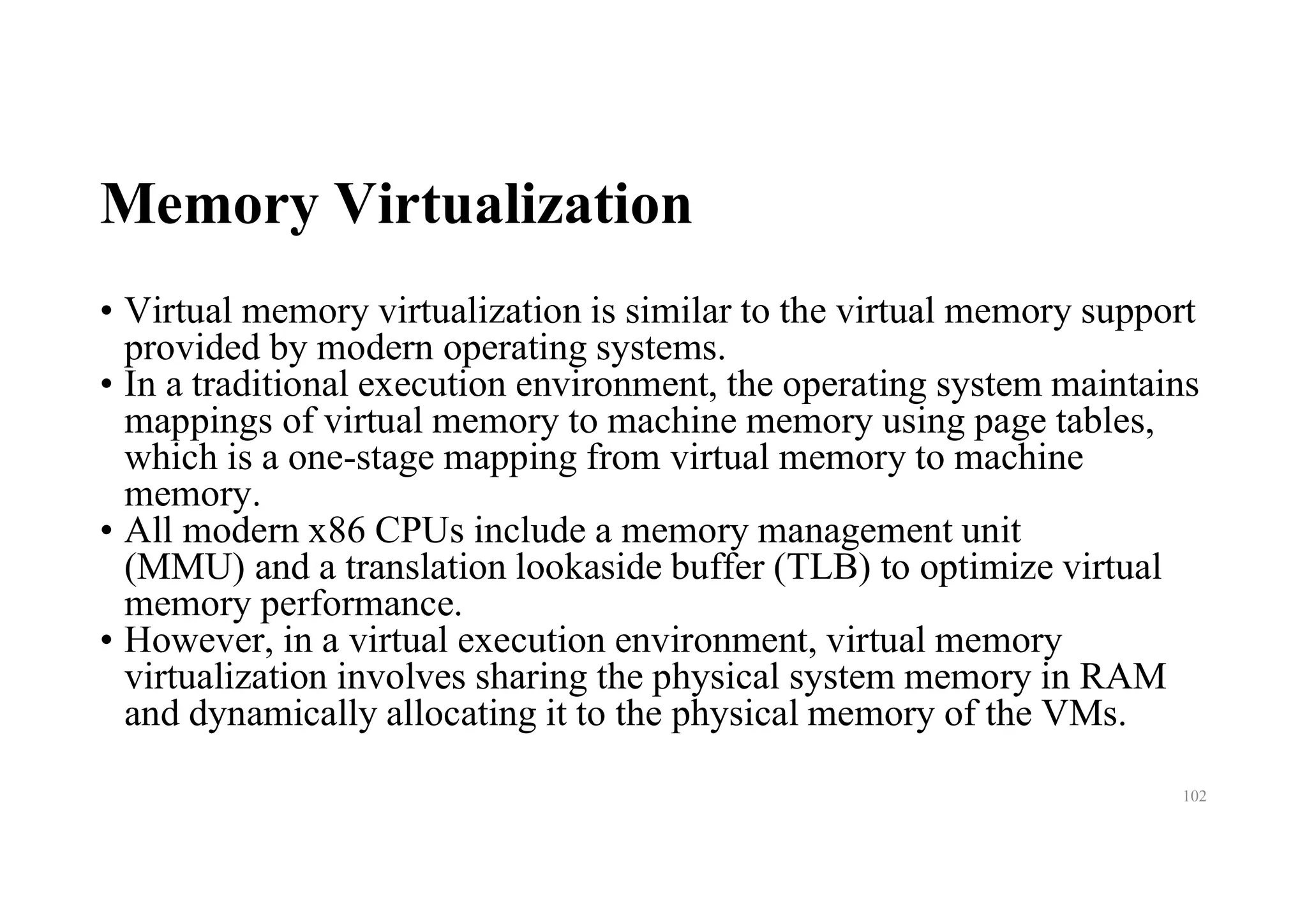 Memory Virtualization
• Virtual memory virtualization is similar to the virtual memory support
provided by modern operating systems.
• In a traditional execution environment, the operating system maintains
mappings of virtual memory to machine memory using page tables,
which is a one-stage mapping from virtual memory to machine
memory.
• All modern x86 CPUs include a memory management unit
(MMU) and a translation lookaside buffer (TLB) to optimize virtual
memory performance.
• However, in a virtual execution environment, virtual memory
virtualization involves sharing the physical system memory in RAM
and dynamically allocating it to the physical memory of the VMs.
102
 
