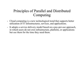 Principles of Parallel and Distributed
Computing
• Cloud computing is a new technological trend that supports better
utilization of IT infrastructures, services, and applications.
• It adopts a service delivery model based on a pay-per-use approach,
in which users do not own infrastructure, platform, or applications
but use them for the time they need them.
 