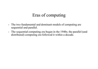 Eras of computing
• The two fundamental and dominant models of computing are
sequential and parallel.
• The sequential computing era began in the 1940s; the parallel (and
distributed) computing era followed it within a decade.
 