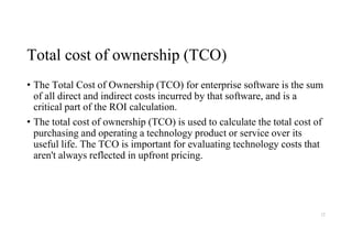 Total cost of ownership (TCO)
• The Total Cost of Ownership (TCO) for enterprise software is the sum
of all direct and indirect costs incurred by that software, and is a
critical part of the ROI calculation.
• The total cost of ownership (TCO) is used to calculate the total cost of
purchasing and operating a technology product or service over its
useful life. The TCO is important for evaluating technology costs that
aren't always reflected in upfront pricing.
12
 
