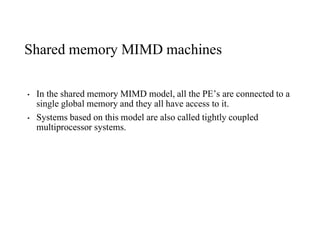 Shared memory MIMD machines
• In the shared memory MIMD model, all the PE’s are connected to a
single global memory and they all have access to it.
• Systems based on this model are also called tightly coupled
multiprocessor systems.
 