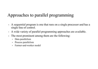 Approaches to parallel programming
• A sequential program is one that runs on a single processor and has a
single line of control.
• A wide variety of parallel programming approaches are available.
• The most prominent among them are the following:
• Data parallelism
• Process parallelism
• Farmer-and-worker model
 