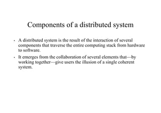 Components of a distributed system
• A distributed system is the result of the interaction of several
components that traverse the entire computing stack from hardware
to software.
• It emerges from the collaboration of several elements that—by
working together—give users the illusion of a single coherent
system.
 