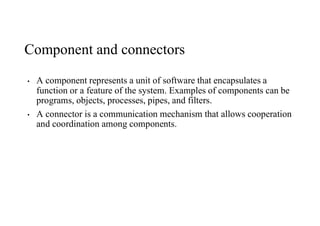 Component and connectors
• A component represents a unit of software that encapsulates a
function or a feature of the system. Examples of components can be
programs, objects, processes, pipes, and filters.
• A connector is a communication mechanism that allows cooperation
and coordination among components.
 