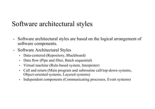 Software architectural styles
• Software architectural styles are based on the logical arrangement of
software components.
• Software Architectural Styles
• Data-centered (Repository, Blackboard)
• Data flow (Pipe and filter, Batch sequential)
• Virtual machine (Rule-based system, Interpreter)
• Call and return (Main program and subroutine call/top-down systems,
Object-oriented systems, Layered systems)
• Independent components (Communicating processes, Event systems)
 