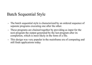 Batch Sequential Style
• The batch sequential style is characterized by an ordered sequence of
separate programs executing one after the other.
• These programs are chained together by providing as input for the
next program the output generated by the last program after its
completion, which is most likely in the form of a file.
• This design was very popular in the mainframe era of computing and
still finds applications today
 