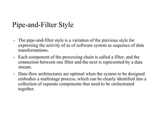 Pipe-and-Filter Style
• The pipe-and-filter style is a variation of the previous style for
expressing the activity of as of software system as sequence of data
transformations.
• Each component of the processing chain is called a filter, and the
connection between one filter and the next is represented by a data
stream.
• Data-flow architectures are optimal when the system to be designed
embodies a multistage process, which can be clearly identified into a
collection of separate components that need to be orchestrated
together.
 