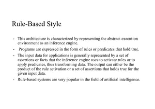 Rule-Based Style
• This architecture is characterized by representing the abstract execution
environment as an inference engine.
• Programs are expressed in the form of rules or predicates that hold true.
• The input data for applications is generally represented by a set of
assertions or facts that the inference engine uses to activate rules or to
apply predicates, thus transforming data. The output can either be the
product of the rule activation or a set of assertions that holds true for the
given input data.
• Rule-based systems are very popular in the field of artificial intelligence.
 