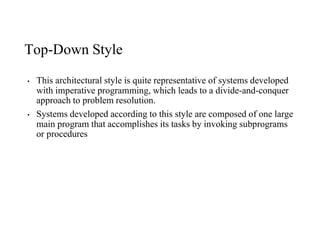 Top-Down Style
• This architectural style is quite representative of systems developed
with imperative programming, which leads to a divide-and-conquer
approach to problem resolution.
• Systems developed according to this style are composed of one large
main program that accomplishes its tasks by invoking subprograms
or procedures
 