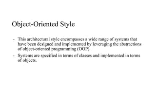 Object-Oriented Style
• This architectural style encompasses a wide range of systems that
have been designed and implemented by leveraging the abstractions
of object-oriented programming (OOP).
• Systems are specified in terms of classes and implemented in terms
of objects.
 