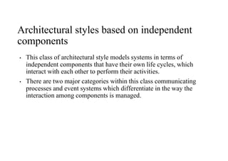 Architectural styles based on independent
components
• This class of architectural style models systems in terms of
independent components that have their own life cycles, which
interact with each other to perform their activities.
• There are two major categories within this class communicating
processes and event systems which differentiate in the way the
interaction among components is managed.
 