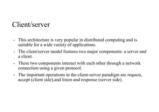 Client/server
• This architecture is very popular in distributed computing and is
suitable for a wide variety of applications.
• The client/server model features two major components: a server and
a client.
• These two components interact with each other through a network
connection using a given protocol.
• The important operations in the client-server paradigm are request,
accept (client side),and listen and response (server side).
 